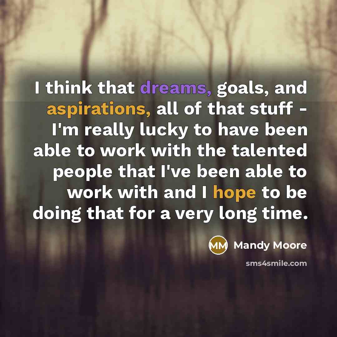 “I think that dreams, goals, and aspirations, all of that stuff - I'm really lucky to have been able to work with the talented people that I've been able to work with and I hope to be doing that for a very long time.” quote by Mandy Moore