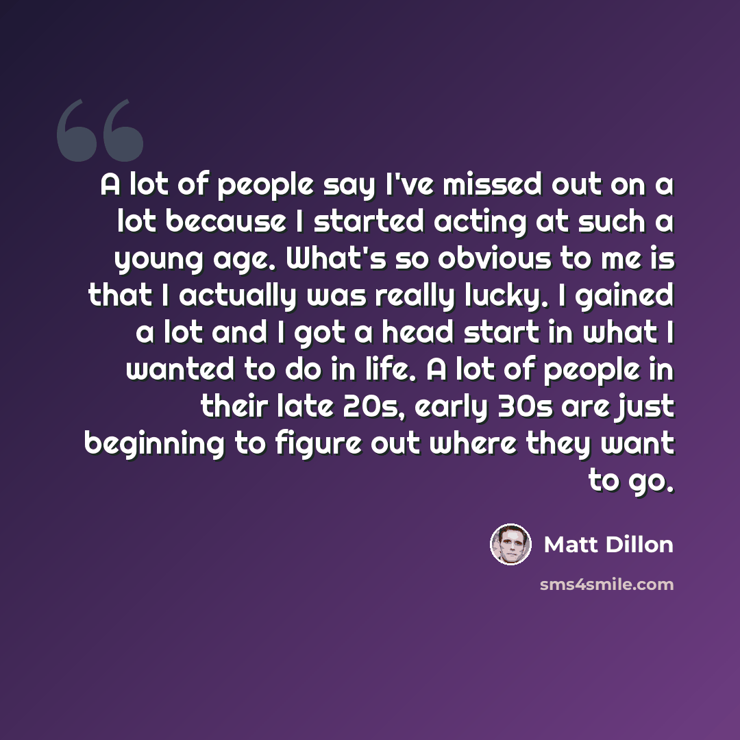 “A lot of people say I've missed out on a lot because I started acting at such a young age. What's so obvious to me is that I actually was really lucky. I gained a lot and I got a head start in what I wanted to do in life. A lot of people in their late 20s, early 30s are just beginning to figure…” quote by Matt Dillon