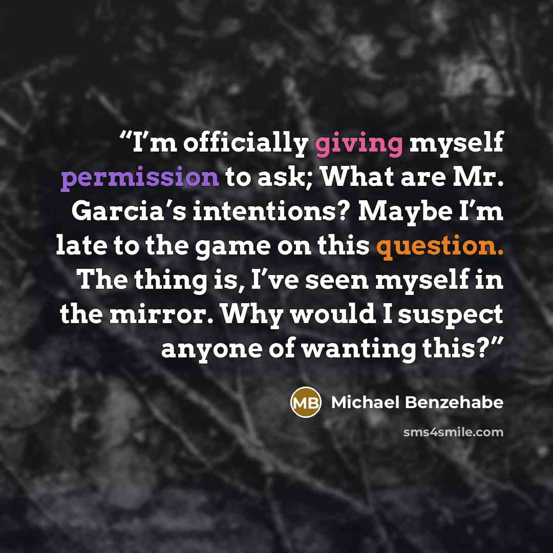 “I’m officially giving myself permission to ask; What are Mr. Garcia’s intentions? Maybe I’m late to the game on this question. The thing is, I’ve seen myself in the mirror. Why would I suspect anyone of wanting this?” quote by Michael Benzehabe