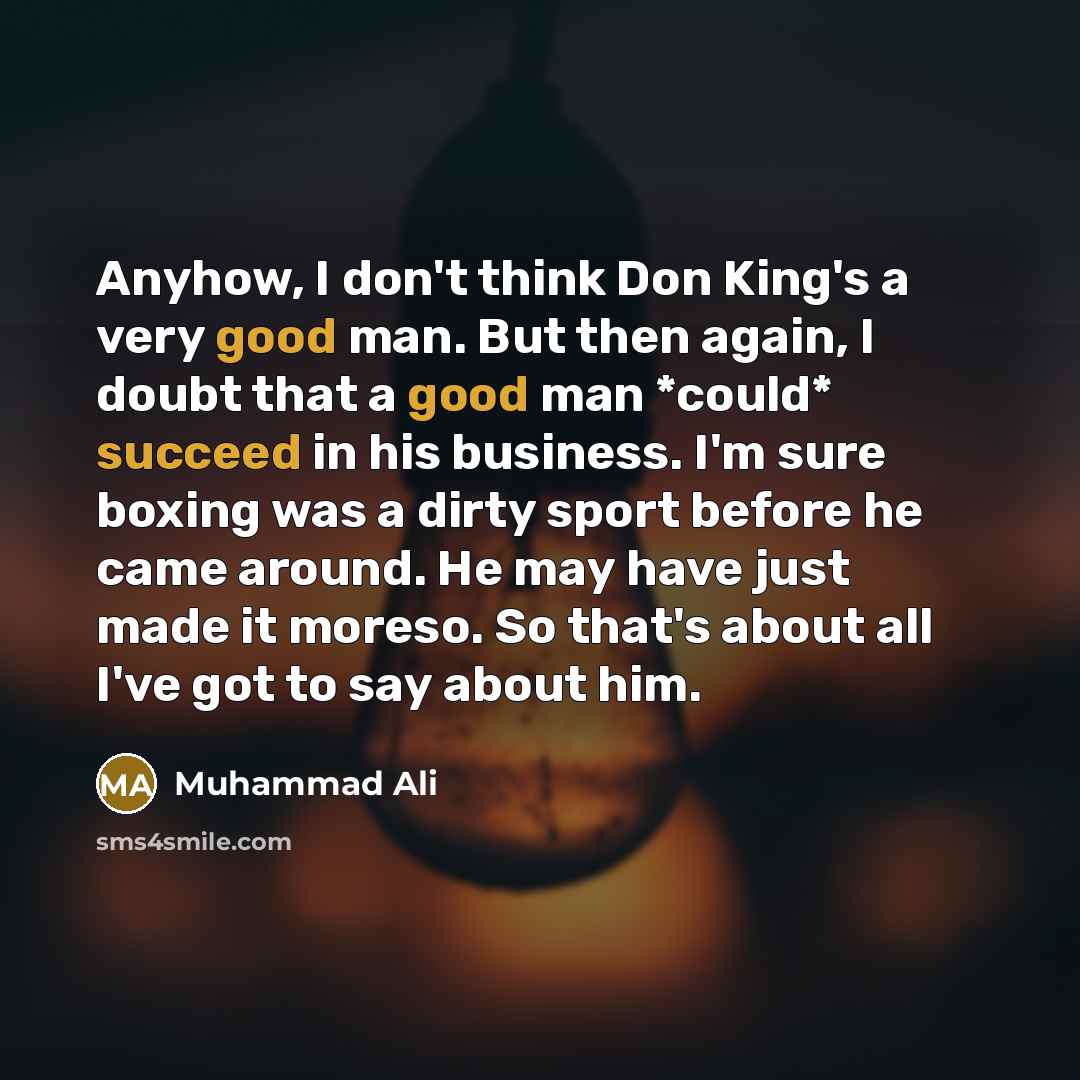 “Anyhow, I don't think Don King's a very good man. But then again, I doubt that a good man *could* succeed in his business. I'm sure boxing was a dirty sport before he came around. He may have just made it moreso. So that's about all I've got to say about him.” quote by Muhammad Ali