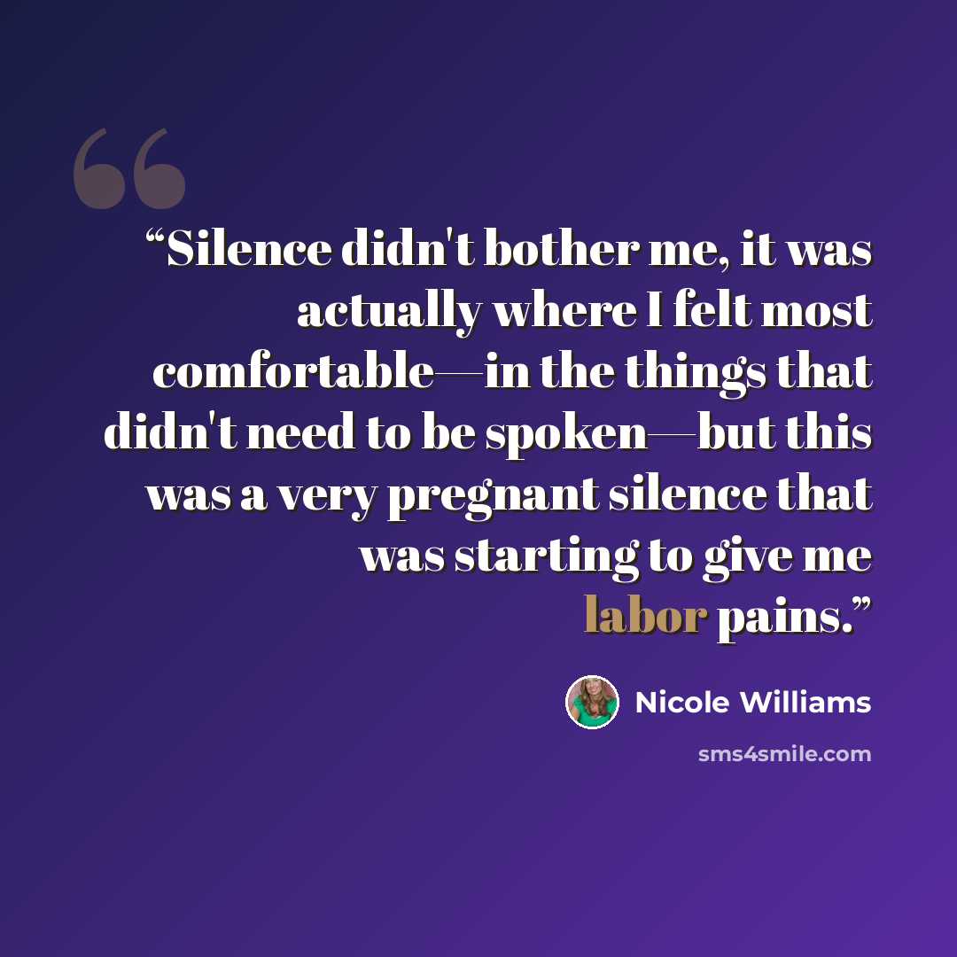 “Silence didn't bother me, it was actually where I felt most comfortable—in the things that didn't need to be spoken—but this was a very pregnant silence that was starting to give me labor pains.” quote by Nicole Williams