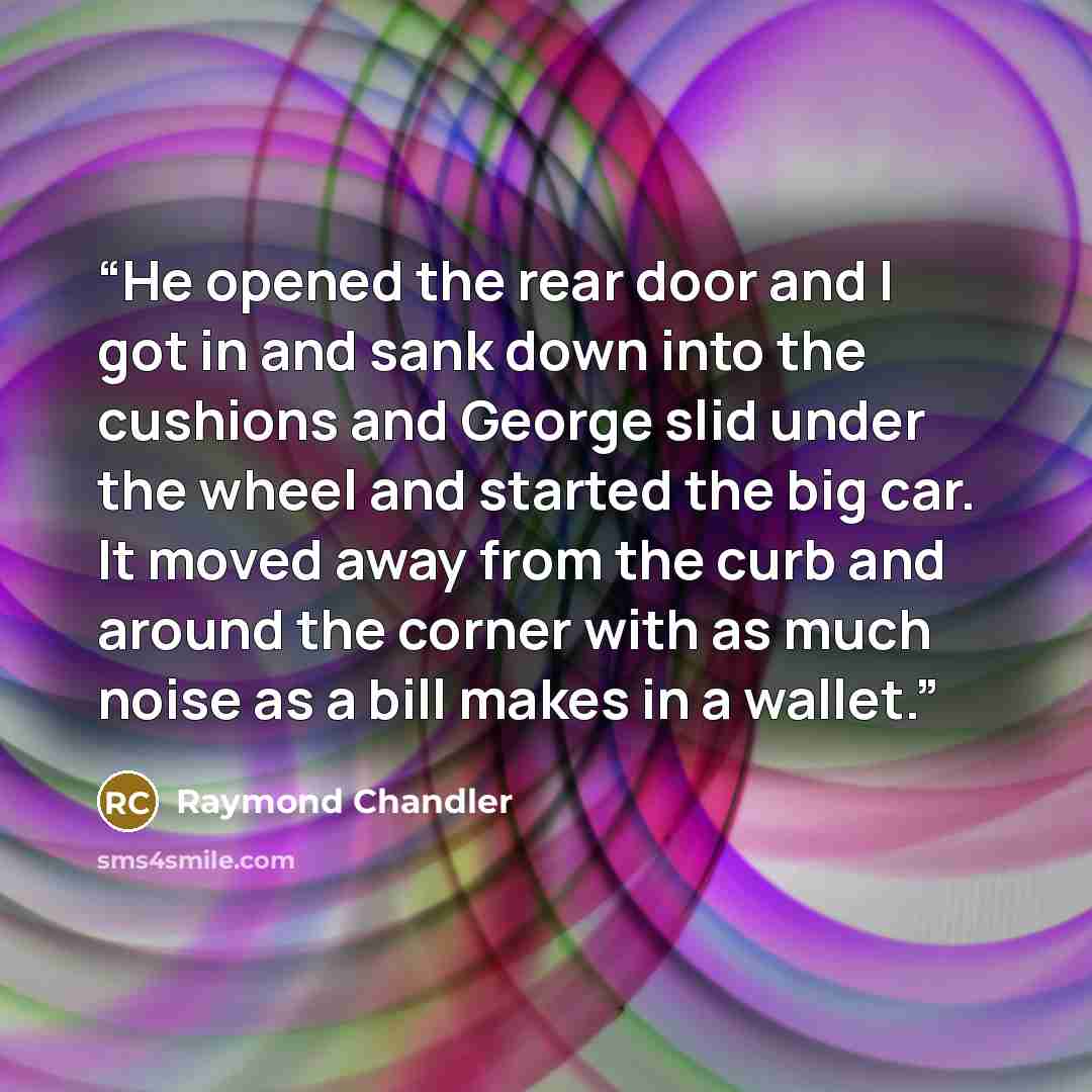 “He opened the rear door and I got in and sank down into the cushions and George slid under the wheel and started the big car. It moved away from the curb and around the corner with as much noise as a bill makes in a wallet.” quote by Raymond Chandler