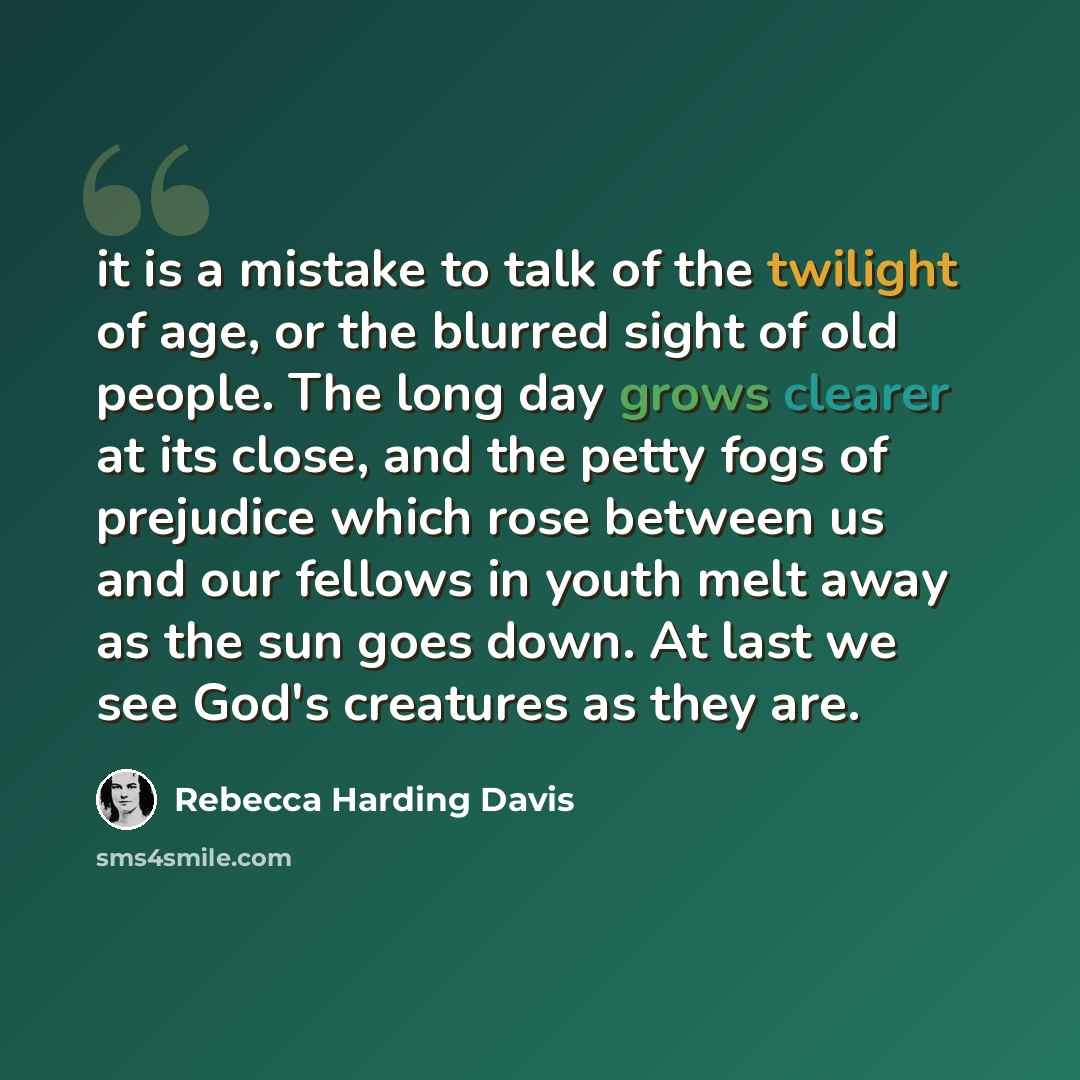 “it is a mistake to talk of the twilight of age, or the blurred sight of old people. The long day grows clearer at its close, and the petty fogs of prejudice which rose between us and our fellows in youth melt away as the sun goes down. At last we see God's creatures as they are.” quote by Rebecca Harding Davis