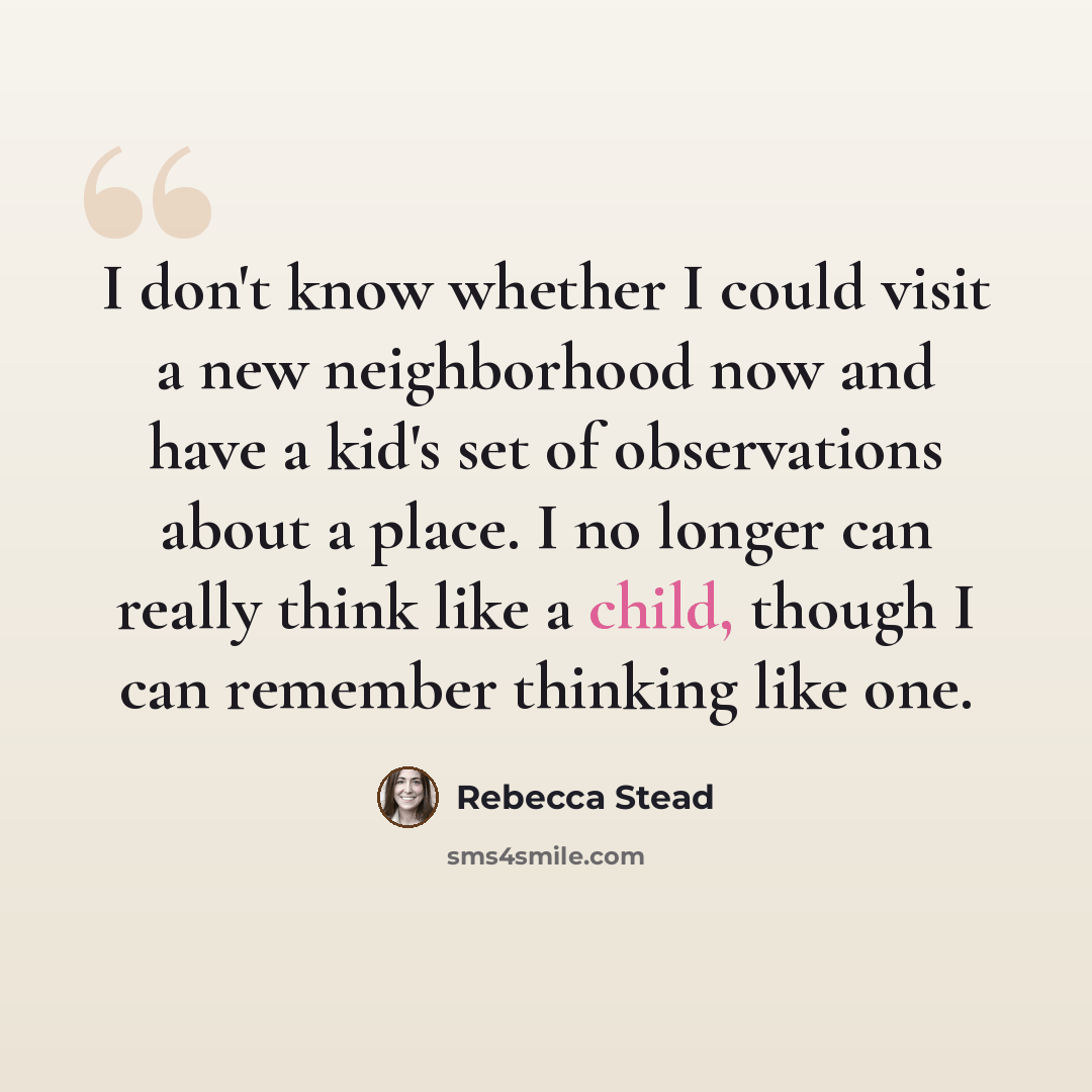 “I don't know whether I could visit a new neighborhood now and have a kid's set of observations about a place. I no longer can really think like a child, though I can remember thinking like one.” quote by Rebecca Stead