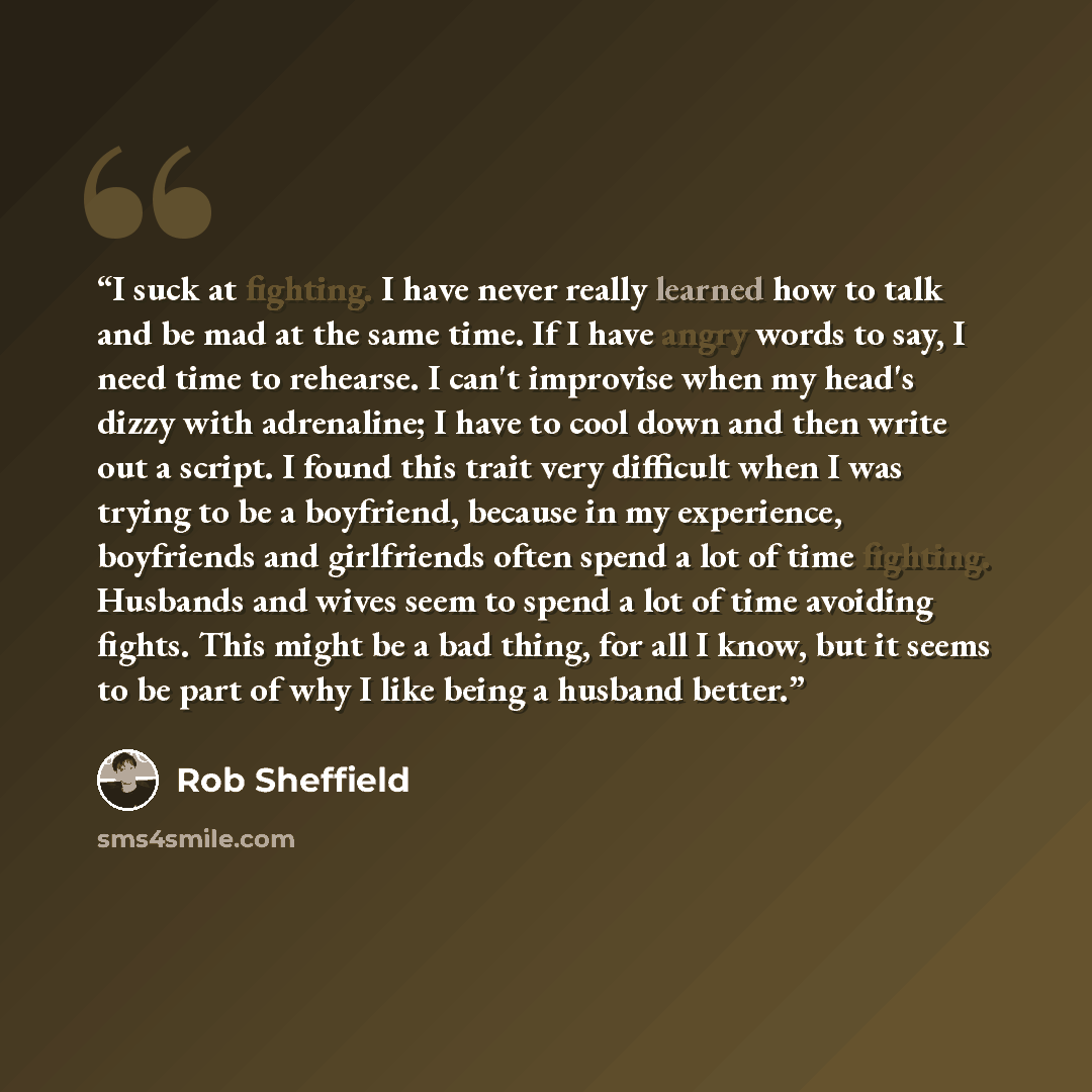“I suck at fighting. I have never really learned how to talk and be mad at the same time. If I have angry words to say, I need time to rehearse. I can't improvise when my head's dizzy with adrenaline; I have to cool down and then write out a script. I found this trait very difficult when I was…” quote by Rob Sheffield