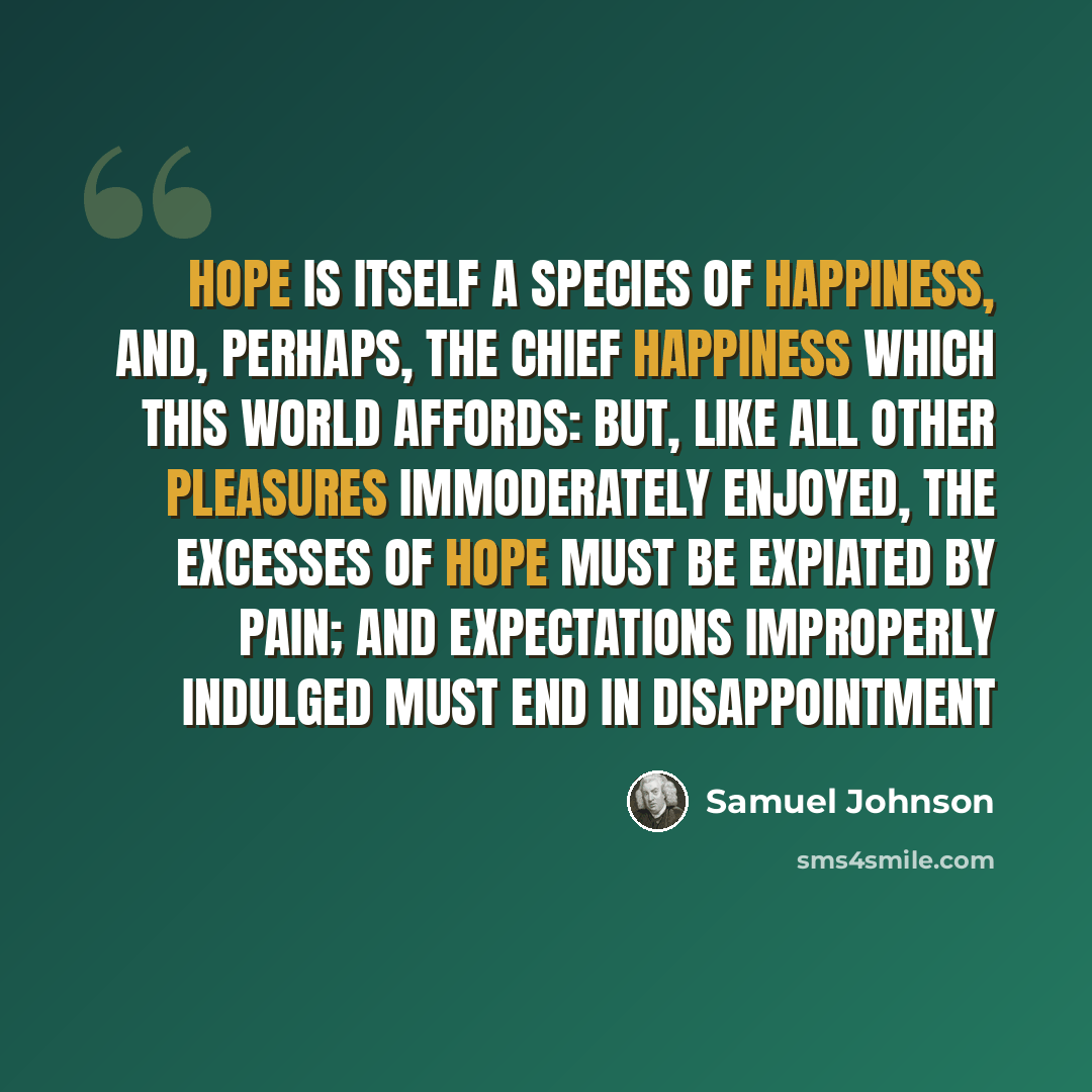 “Hope is itself a species of happiness, and, perhaps, the chief happiness which this world affords: but, like all other pleasures immoderately enjoyed, the excesses of hope must be expiated by pain; and expectations improperly indulged must end in disappointment” quote by Samuel Johnson