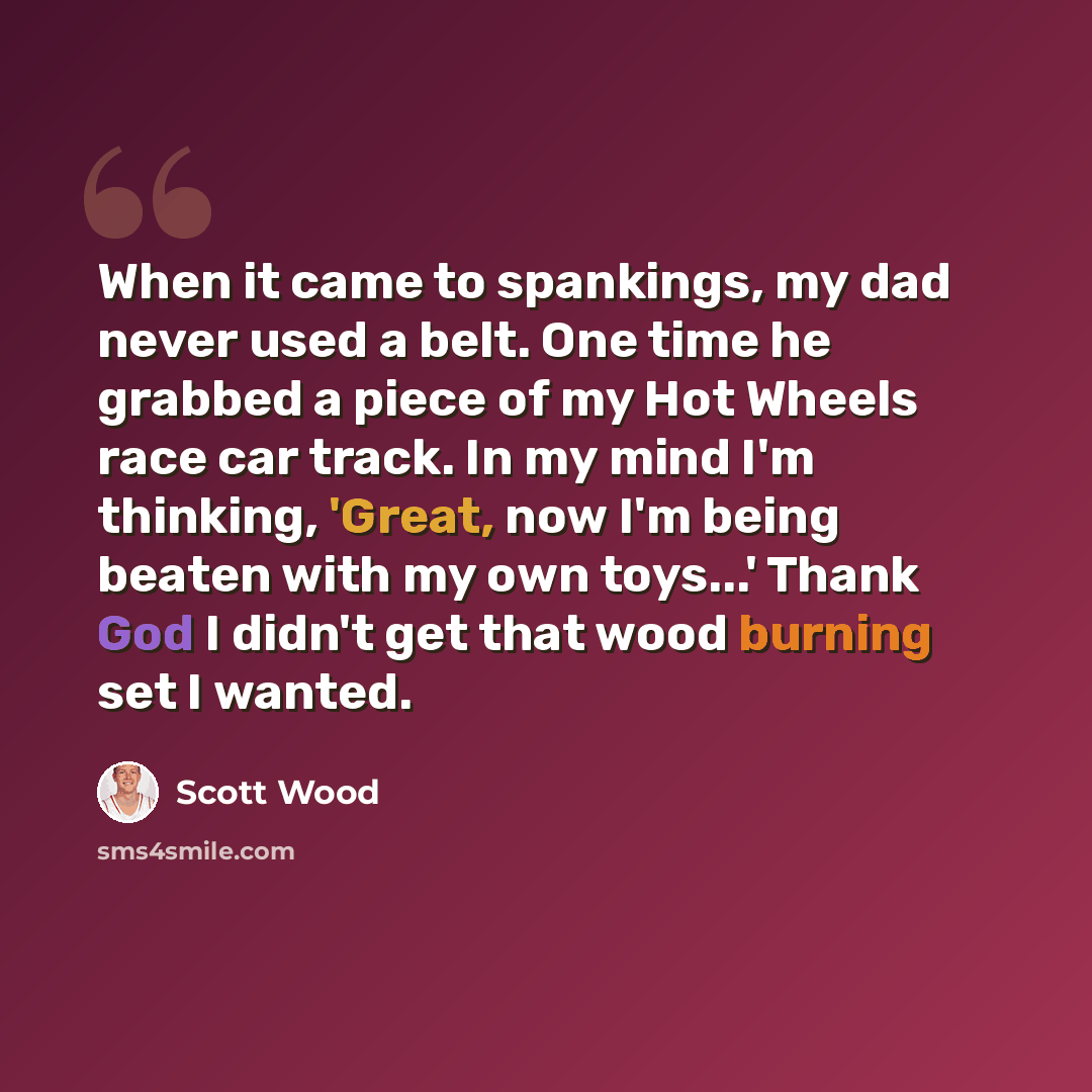 “When it came to spankings, my dad never used a belt. One time he grabbed a piece of my Hot Wheels race car track. In my mind I'm thinking, 'Great, now I'm being beaten with my own toys...' Thank God I didn't get that wood burning set I wanted.” quote by Scott Wood