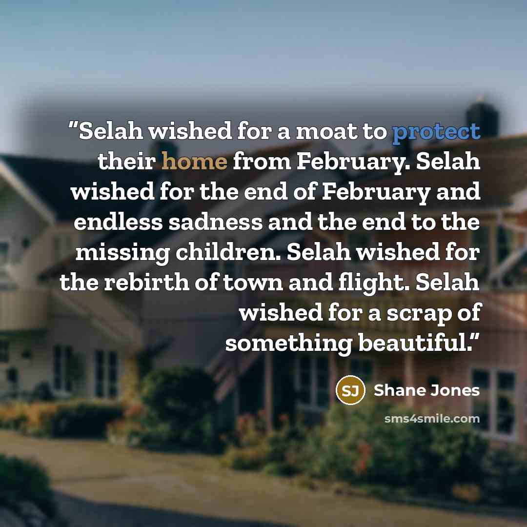 “Selah wished for a moat to protect their home from February. Selah wished for the end of February and endless sadness and the end to the missing children. Selah wished for the rebirth of town and flight. Selah wished for a scrap of something beautiful.” quote by Shane Jones