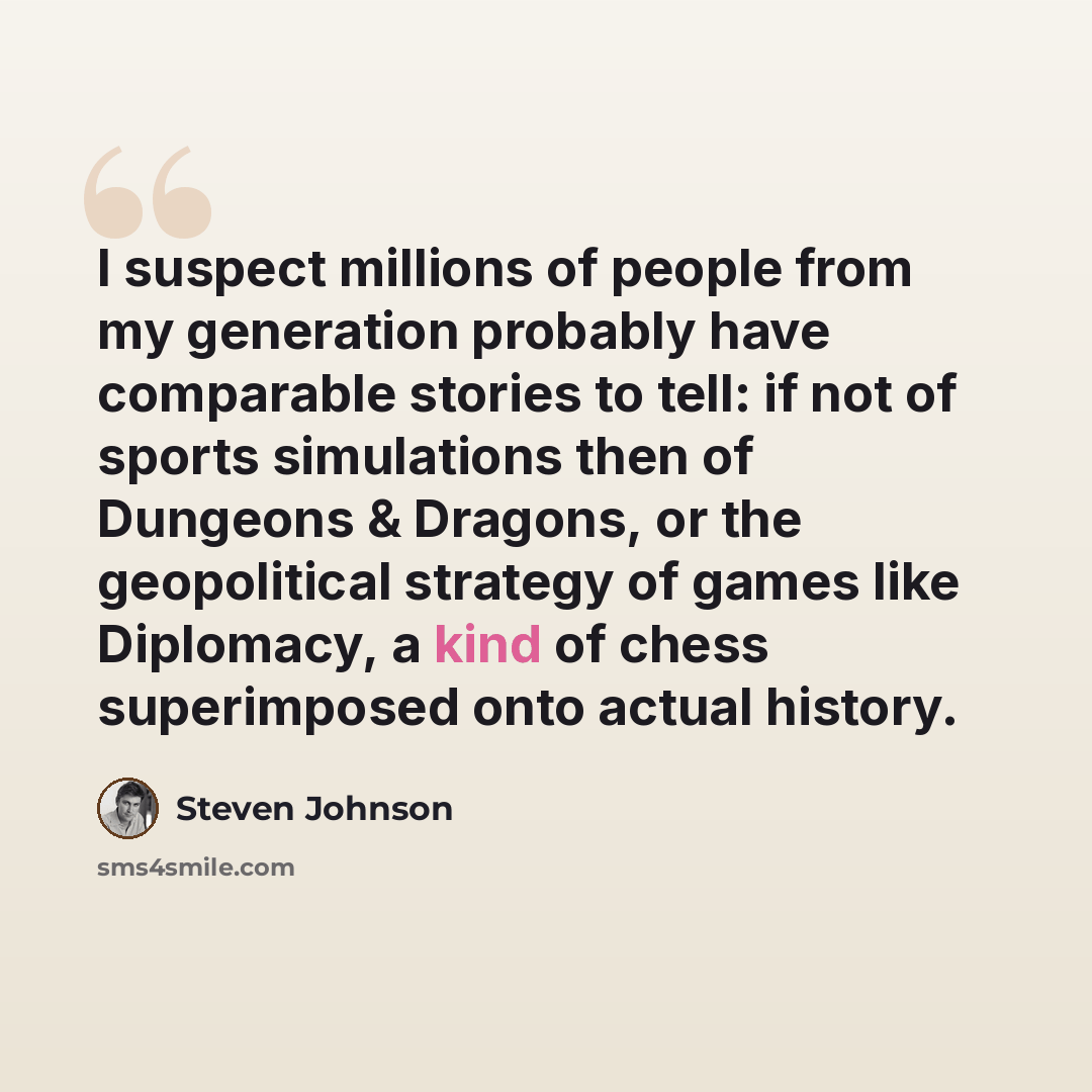 “I suspect millions of people from my generation probably have comparable stories to tell: if not of sports simulations then of Dungeons & Dragons, or the geopolitical strategy of games like Diplomacy, a kind of chess superimposed onto actual history.” quote by Steven Johnson