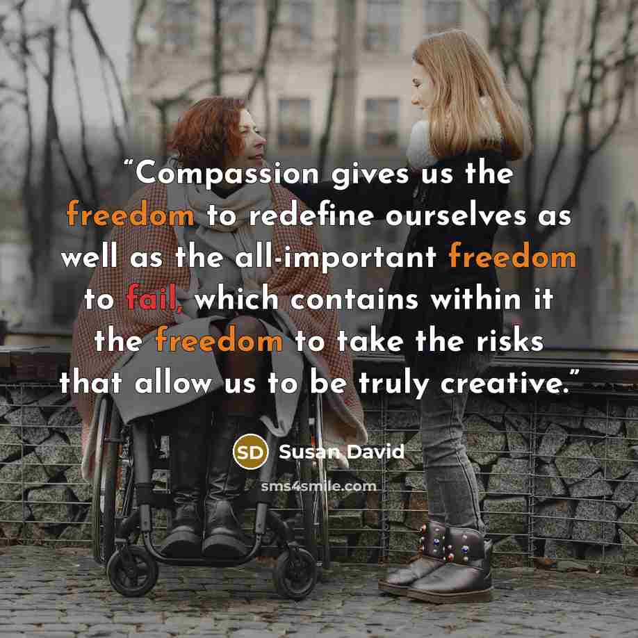 “Compassion gives us the freedom to redefine ourselves as well as the all-important freedom to fail, which contains within it the freedom to take the risks that allow us to be truly creative.” quote by Susan David