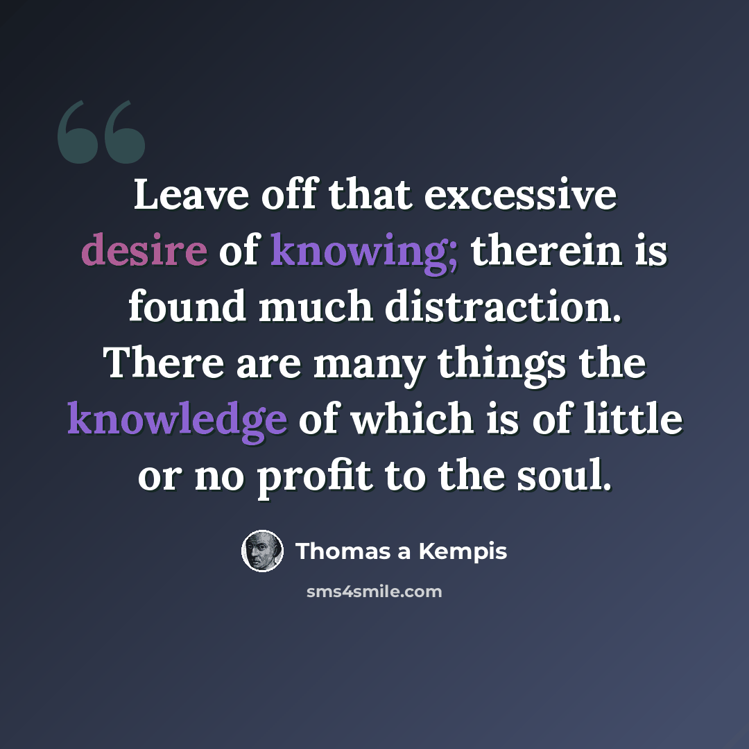 “Leave off that excessive desire of knowing; therein is found much distraction. There are many things the knowledge of which is of little or no profit to the soul.” quote by Thomas a Kempis