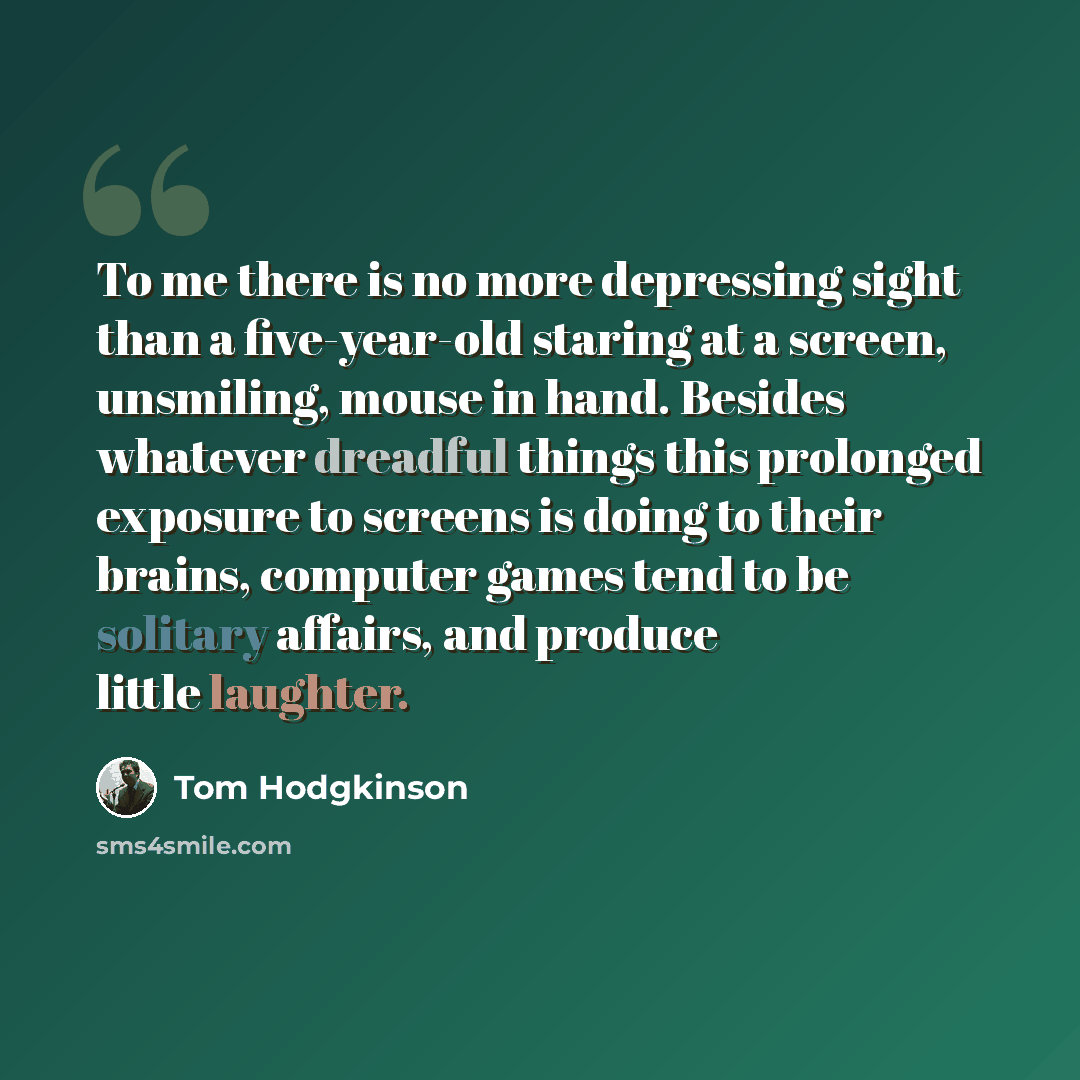 “To me there is no more depressing sight than a five-year-old staring at a screen, unsmiling, mouse in hand. Besides whatever dreadful things this prolonged exposure to screens is doing to their brains, computer games tend to be solitary affairs, and produce little laughter.” quote by Tom Hodgkinson