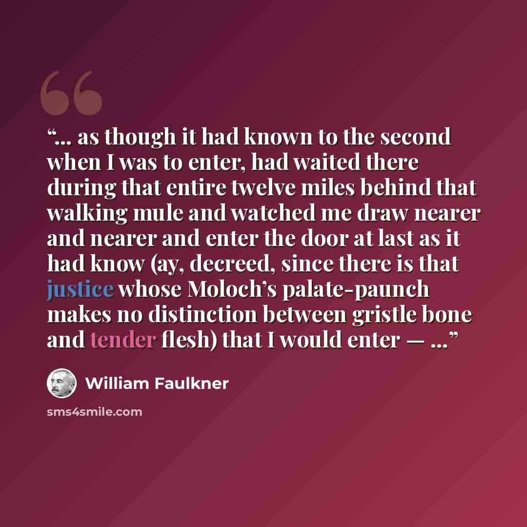 “… as though it had known to the second when I was to enter, had waited there during that entire twelve miles behind that walking mule and watched me draw nearer and nearer and enter the door at last as it had know (ay, decreed, since there is that justice whose Moloch’s palate-paunch makes no…” quote by William Faulkner