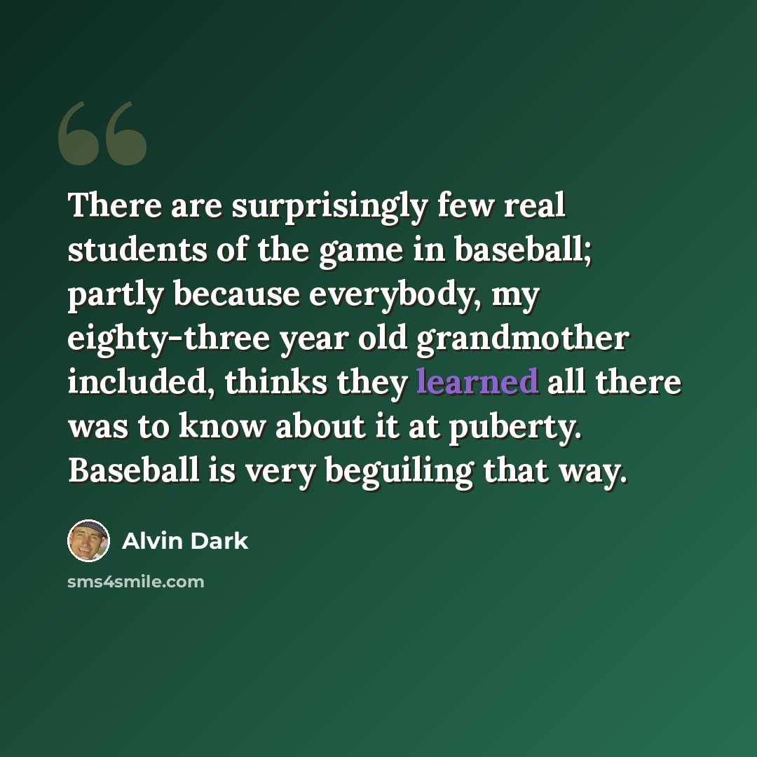 “There are surprisingly few real students of the game in baseball; partly because everybody, my eighty-three year old grandmother included, thinks they learned all there was to know about it at puberty. Baseball is very beguiling that way.” quote by Alvin Dark