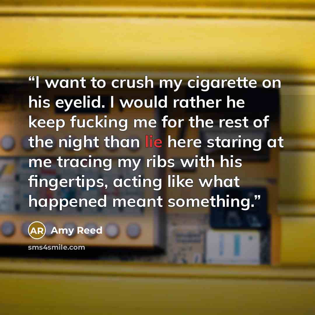 “I want to crush my cigarette on his eyelid. I would rather he keep fucking me for the rest of the night than lie here staring at me tracing my ribs with his fingertips, acting like what happened meant something.” quote by Amy Reed