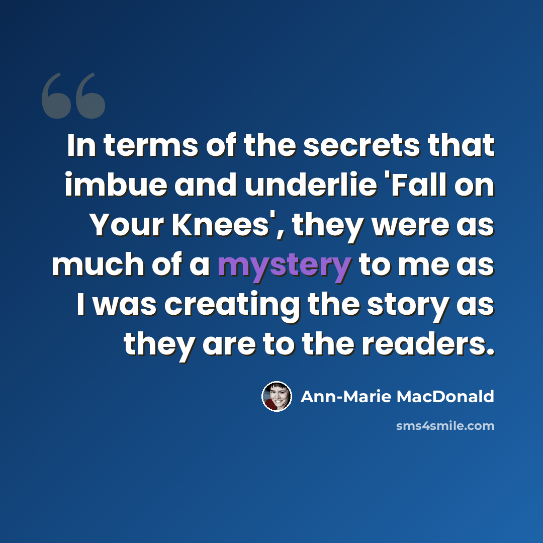 “In terms of the secrets that imbue and underlie 'Fall on Your Knees', they were as much of a mystery to me as I was creating the story as they are to the readers.” quote by Ann-Marie MacDonald