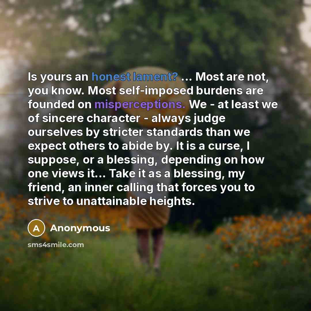 “Is yours an honest lament? ... Most are not, you know. Most self-imposed burdens are founded on misperceptions. We - at least we of sincere character - always judge ourselves by stricter standards than we expect others to abide by. It is a curse, I suppose, or a blessing, depending on how one…” quote by Anonymous