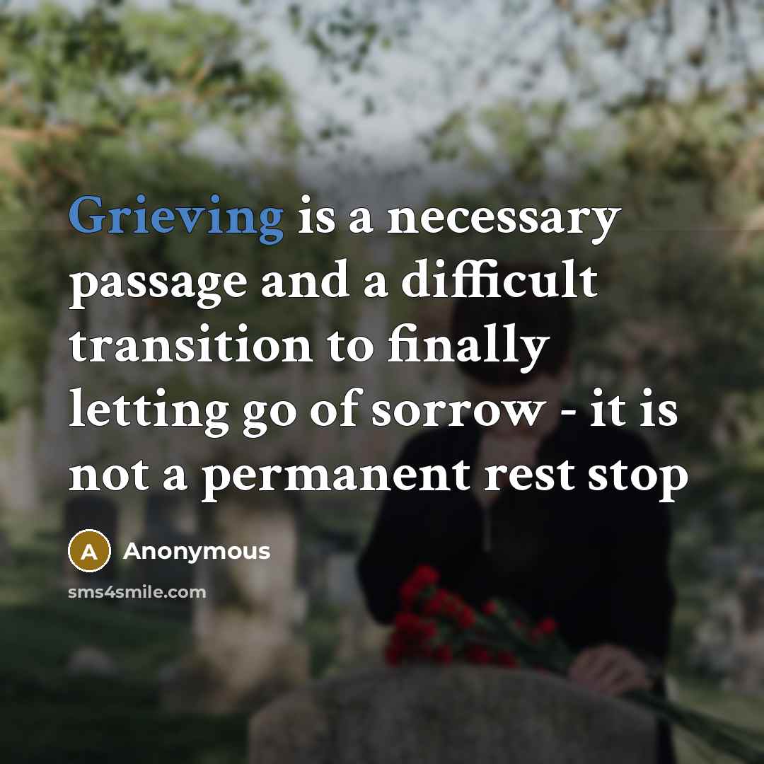 “Grieving is a necessary passage and a difficult transition to finally letting go of sorrow - it is not a permanent rest stop” quote by Anonymous