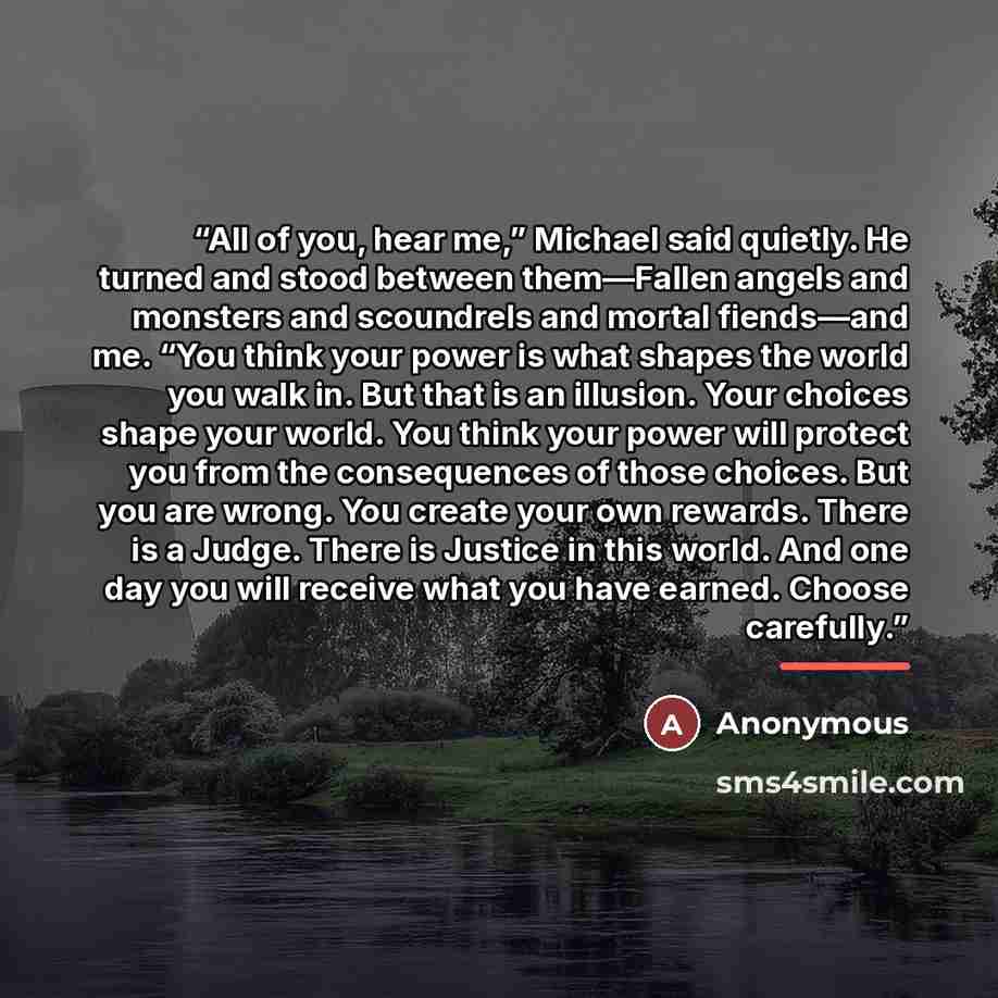 “All of you, hear me,” Michael said quietly. He turned and stood between them—Fallen angels and monsters and scoundrels and mortal fiends—and me. “You think your power is what shapes the world you walk in. But that is an illusion. Your choices shape your world. You think your power will protect you…” quote by Anonymous
