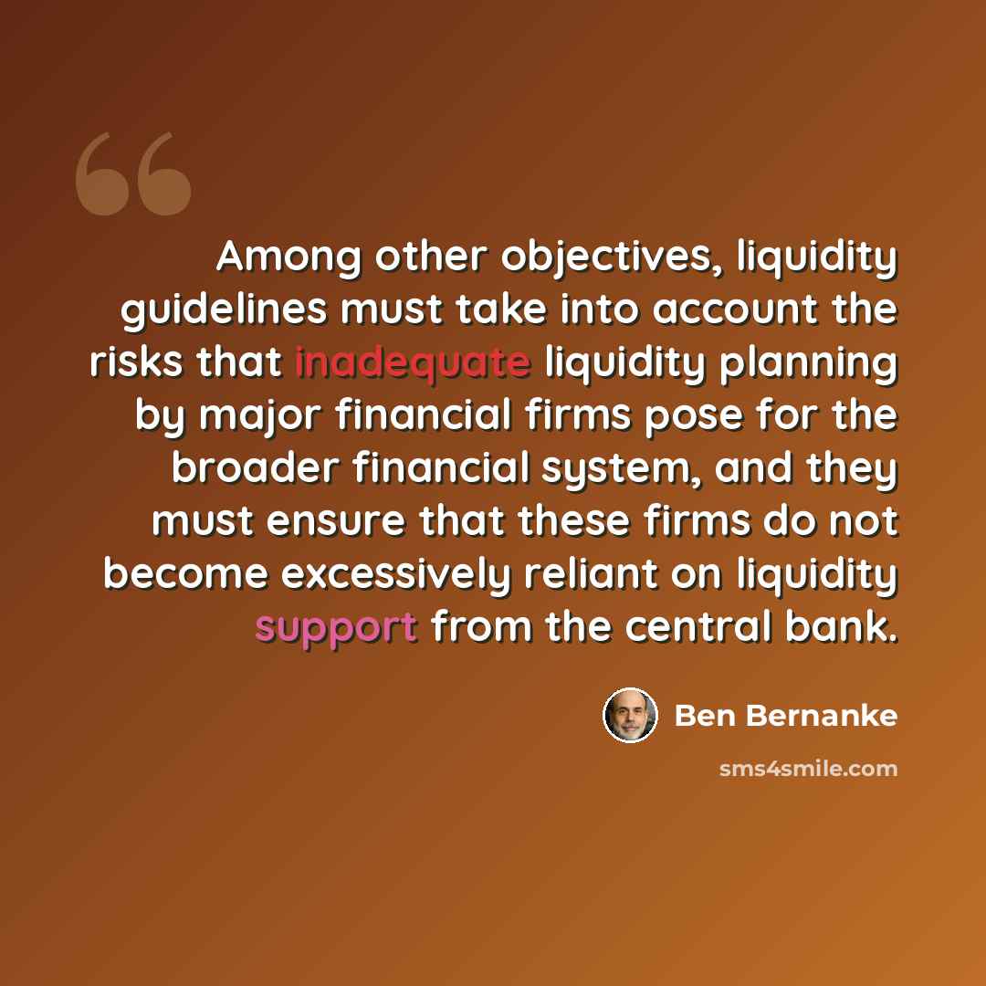 “Among other objectives, liquidity guidelines must take into account the risks that inadequate liquidity planning by major financial firms pose for the broader financial system, and they must ensure that these firms do not become excessively reliant on liquidity support from the central bank.” quote by Ben Bernanke