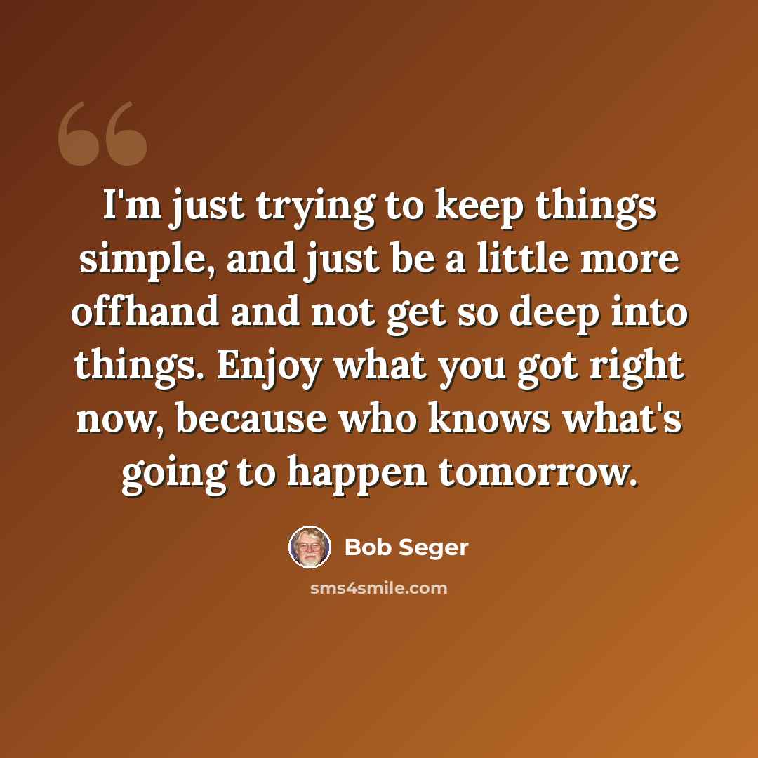 “I'm just trying to keep things simple, and just be a little more offhand and not get so deep into things. Enjoy what you got right now, because who knows what's going to happen tomorrow.” quote by Bob Seger