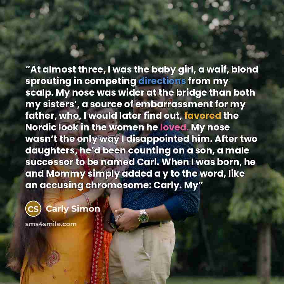 “At almost three, I was the baby girl, a waif, blond sprouting in competing directions from my scalp. My nose was wider at the bridge than both my sisters’, a source of embarrassment for my father, who, I would later find out, favored the Nordic look in the women he loved. My nose wasn’t the only…” quote by Carly Simon