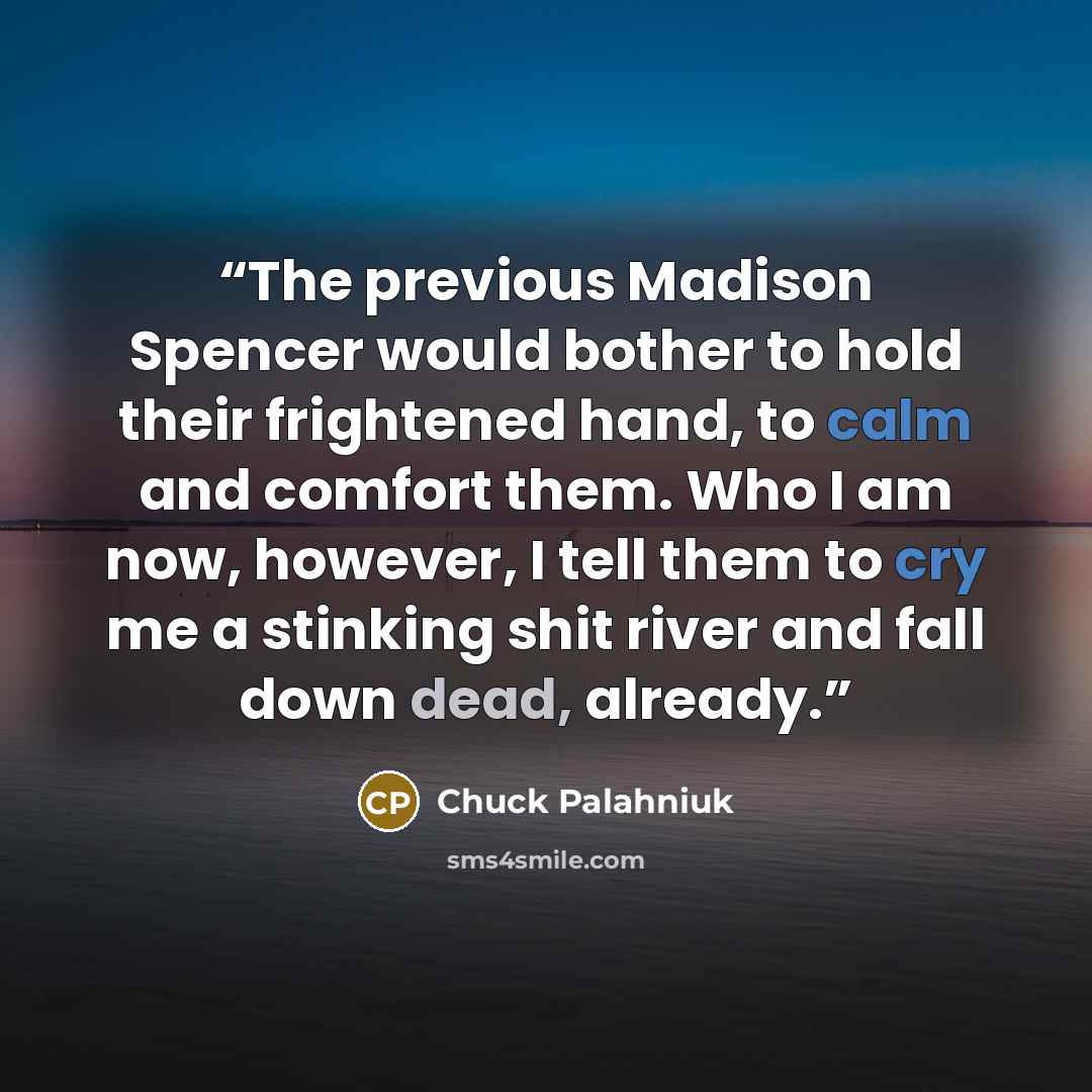 “The previous Madison Spencer would bother to hold their frightened hand, to calm and comfort them. Who I am now, however, I tell them to cry me a stinking shit river and fall down dead, already.” quote by Chuck Palahniuk
