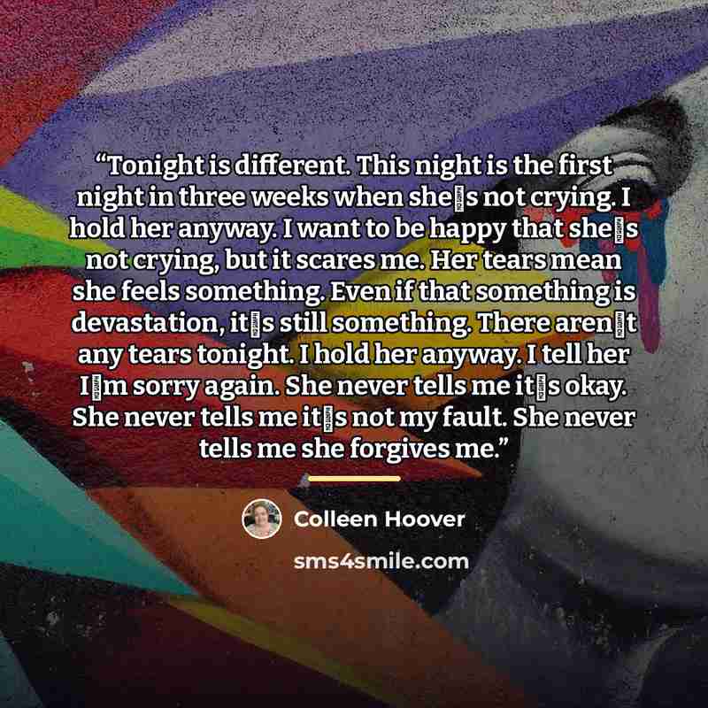 “Tonight is different. This night is the first night in three weeks when shes not crying. I hold her anyway. I want to be happy that shes not crying, but it scares me. Her tears mean she feels something. Even if that something is devastation, its still something. There arent any tears tonight…” quote by Colleen Hoover