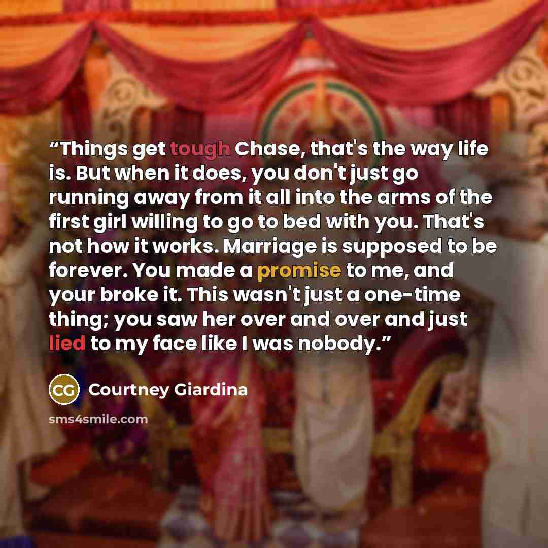 “Things get tough Chase, that's the way life is. But when it does, you don't just go running away from it all into the arms of the first girl willing to go to bed with you. That's not how it works. Marriage is supposed to be forever. You made a promise to me, and your broke it. This wasn't just a…” quote by Courtney Giardina