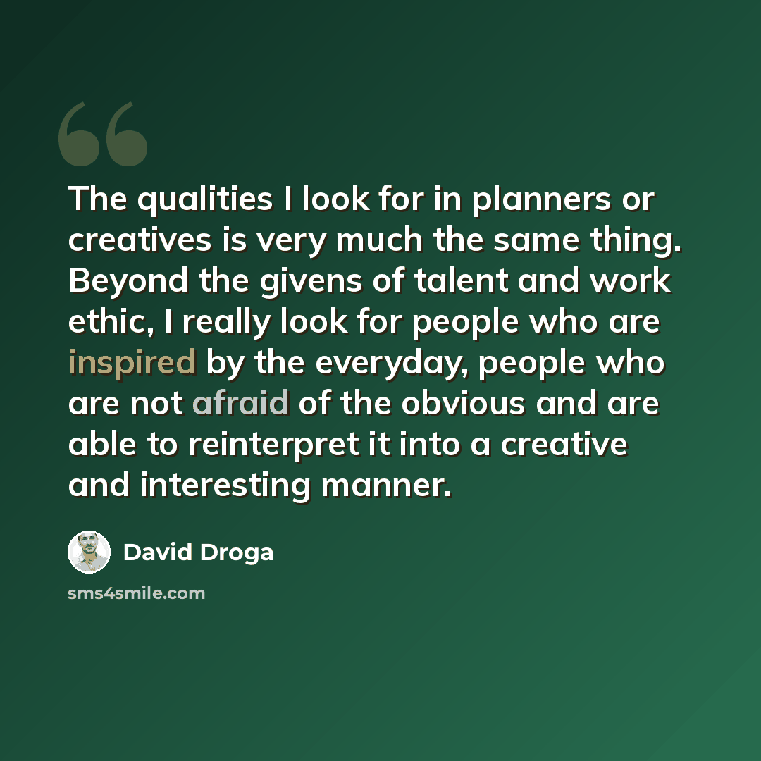 “The qualities I look for in planners or creatives is very much the same thing. Beyond the givens of talent and work ethic, I really look for people who are inspired by the everyday, people who are not afraid of the obvious and are able to reinterpret it into a creative and interesting manner.” quote by David Droga