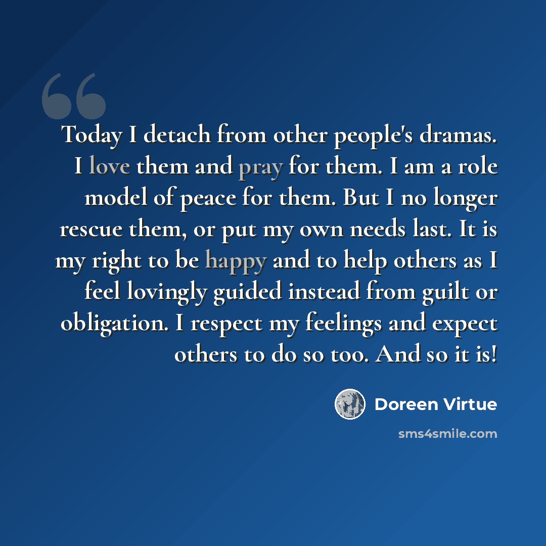 “Today I detach from other people's dramas. I love them and pray for them. I am a role model of peace for them. But I no longer rescue them, or put my own needs last. It is my right to be happy and to help others as I feel lovingly guided instead from guilt or obligation. I respect my feelings and…” quote by Doreen Virtue