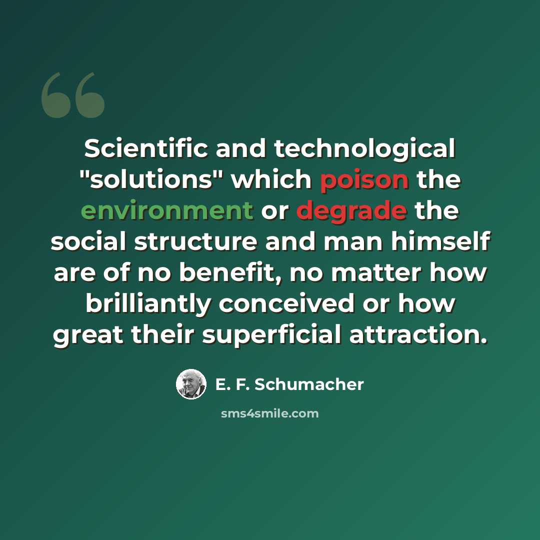 “Scientific and technological "solutions" which poison the environment or degrade the social structure and man himself are of no benefit, no matter how brilliantly conceived or how great their superficial attraction.” quote by E. F. Schumacher