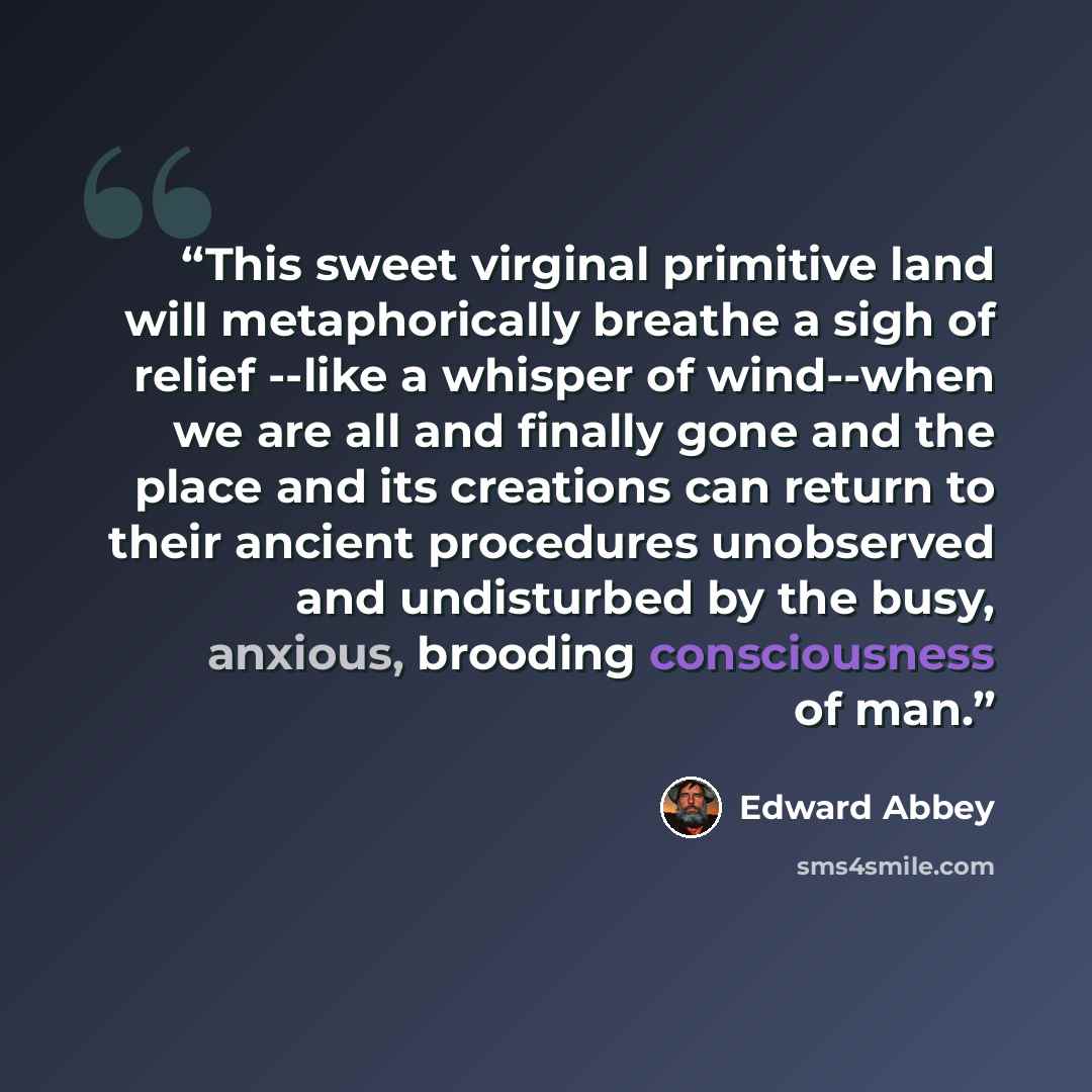 “This sweet virginal primitive land will metaphorically breathe a sigh of relief --like a whisper of wind--when we are all and finally gone and the place and its creations can return to their ancient procedures unobserved and undisturbed by the busy, anxious, brooding consciousness of man.” quote by Edward Abbey