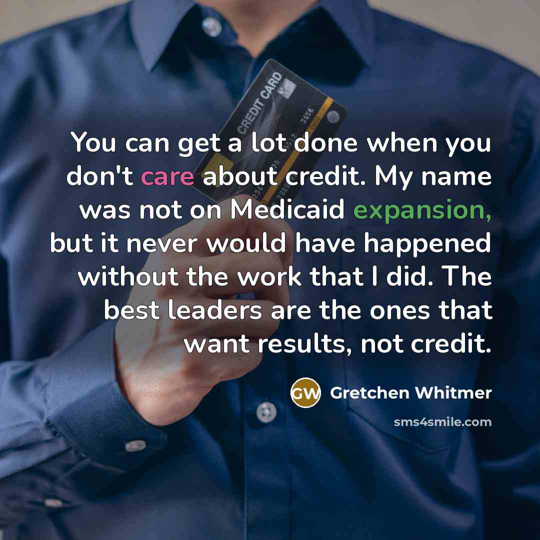 “You can get a lot done when you don't care about credit. My name was not on Medicaid expansion, but it never would have happened without the work that I did. The best leaders are the ones that want results, not credit.” quote by Gretchen Whitmer
