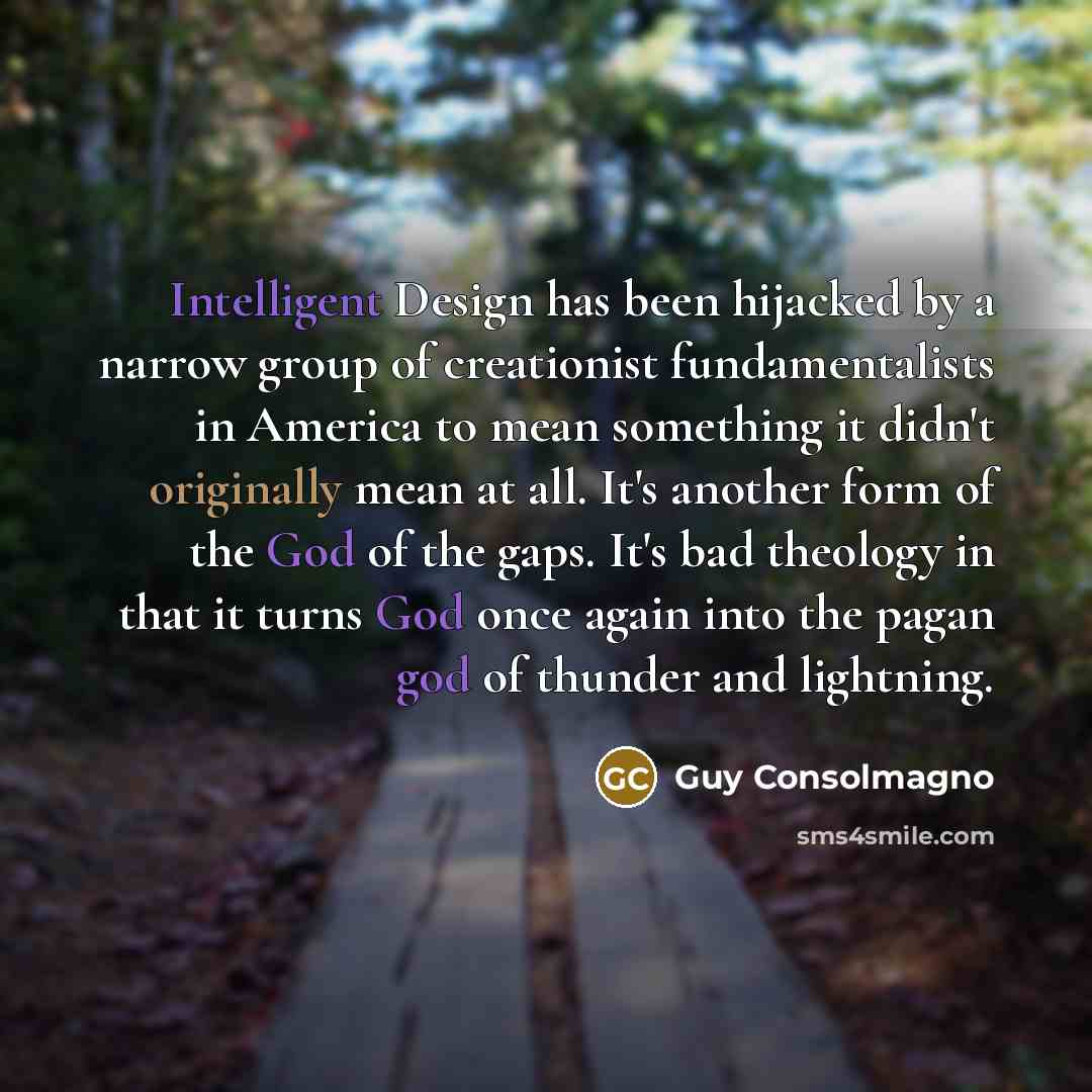 “Intelligent Design has been hijacked by a narrow group of creationist fundamentalists in America to mean something it didn't originally mean at all. It's another form of the God of the gaps. It's bad theology in that it turns God once again into the pagan god of thunder and lightning.” quote by Guy Consolmagno