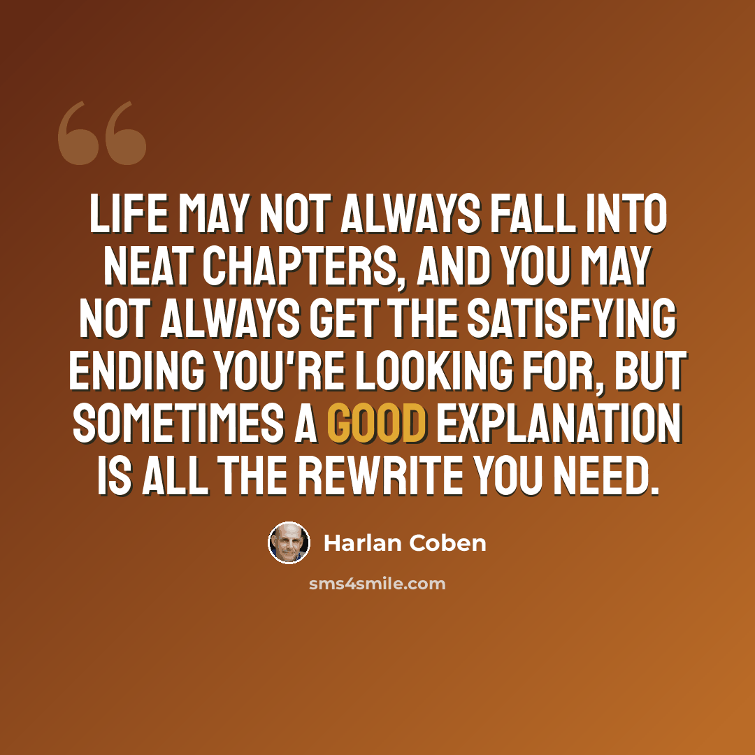 “Life may not always fall into neat chapters, and you may not always get the satisfying ending you're looking for, but sometimes a good explanation is all the rewrite you need.” quote by Harlan Coben