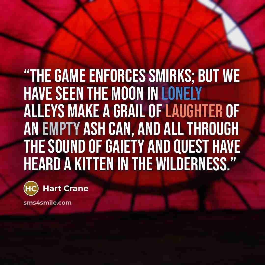 “The game enforces smirks; but we have seen The moon in lonely alleys make A grail of laughter of an empty ash can, And all through the sound of gaiety and quest Have heard a kitten in the wilderness.” quote by Hart Crane