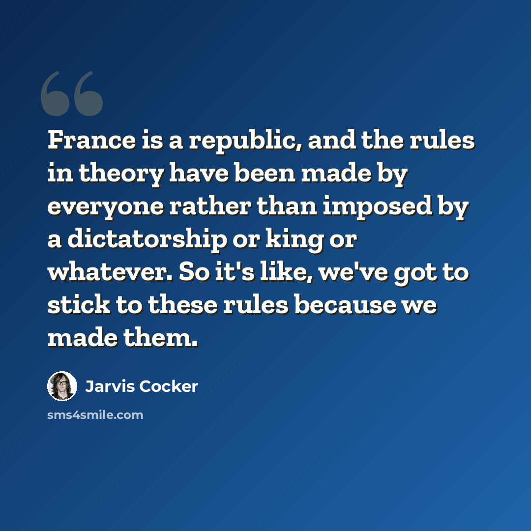 “France is a republic, and the rules in theory have been made by everyone rather than imposed by a dictatorship or king or whatever. So it's like, we've got to stick to these rules because we made them.” quote by Jarvis Cocker