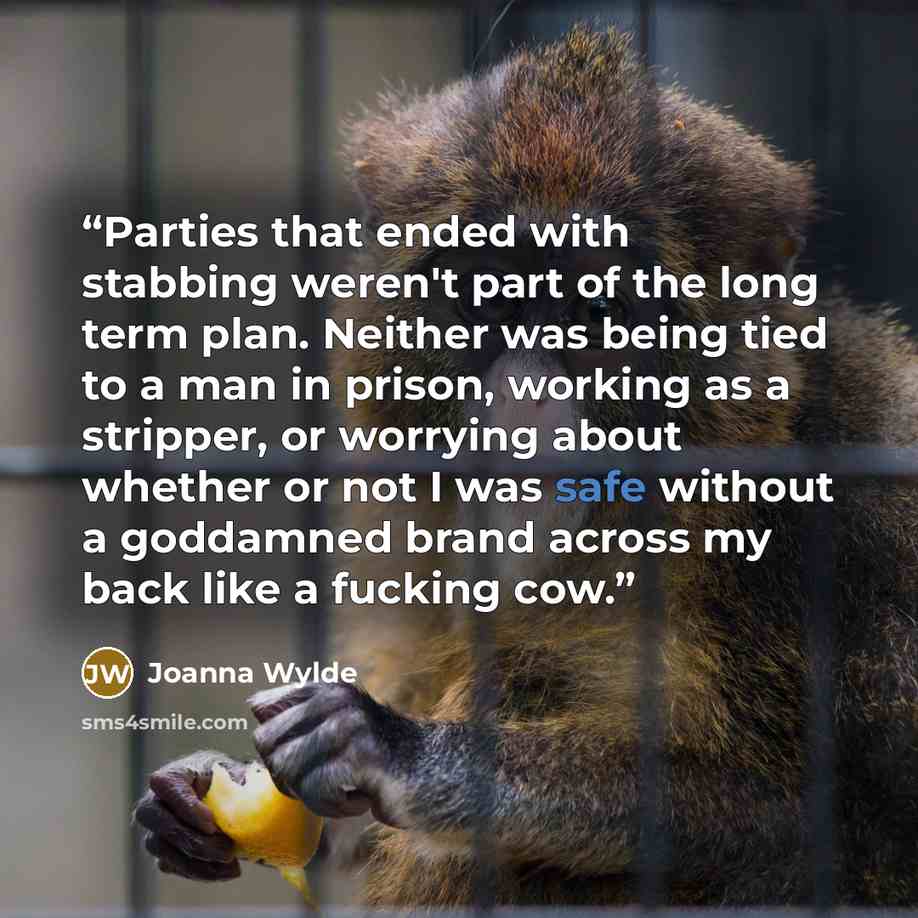 “Parties that ended with stabbing weren't part of the long term plan. Neither was being tied to a man in prison, working as a stripper, or worrying about whether or not I was safe without a goddamned brand across my back like a fucking cow.” quote by Joanna Wylde
