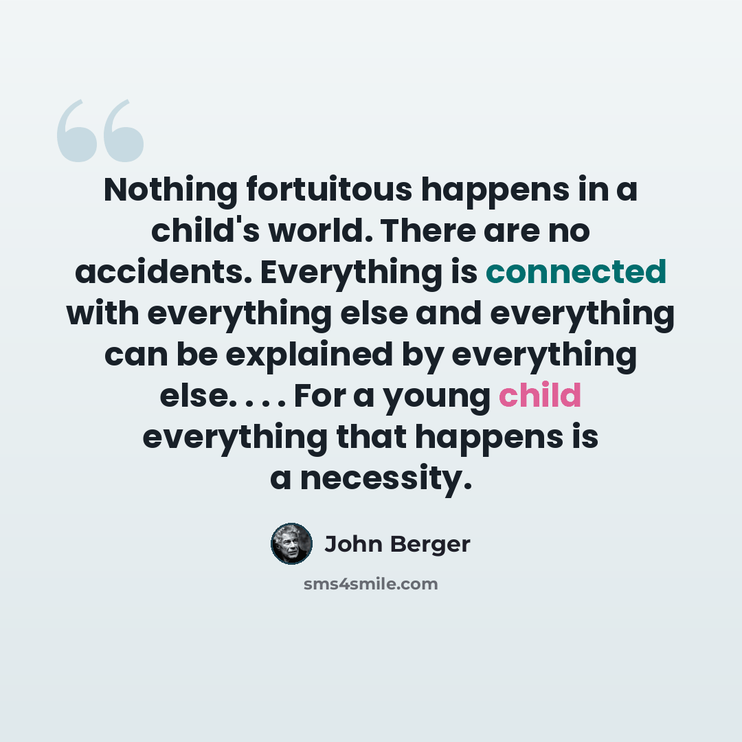 “Nothing fortuitous happens in a child's world. There are no accidents. Everything is connected with everything else and everything can be explained by everything else. . . . For a young child everything that happens is a necessity.” quote by John Berger