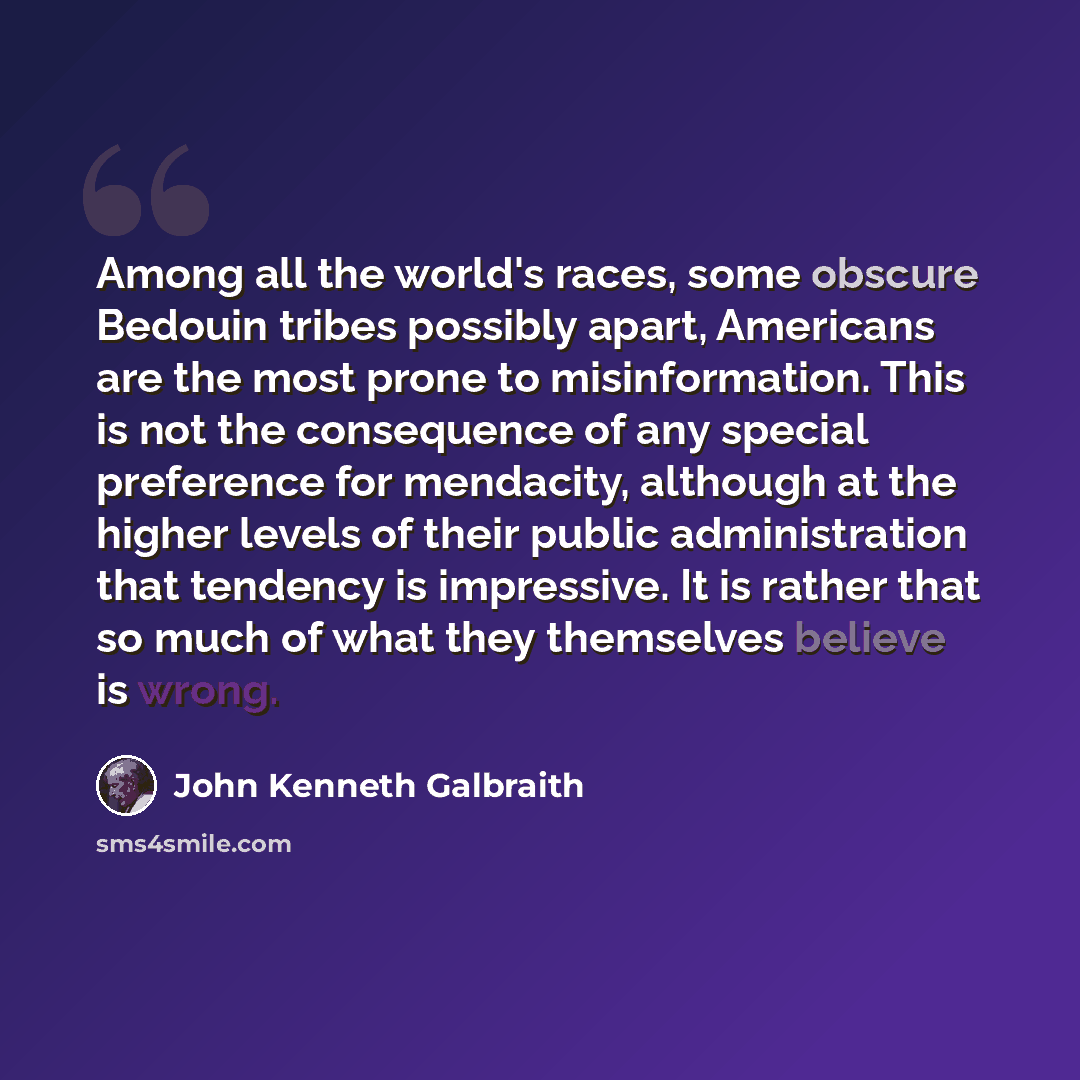 “Among all the world's races, some obscure Bedouin tribes possibly apart, Americans are the most prone to misinformation. This is not the consequence of any special preference for mendacity, although at the higher levels of their public administration that tendency is impressive. It is rather that…” quote by John Kenneth Galbraith