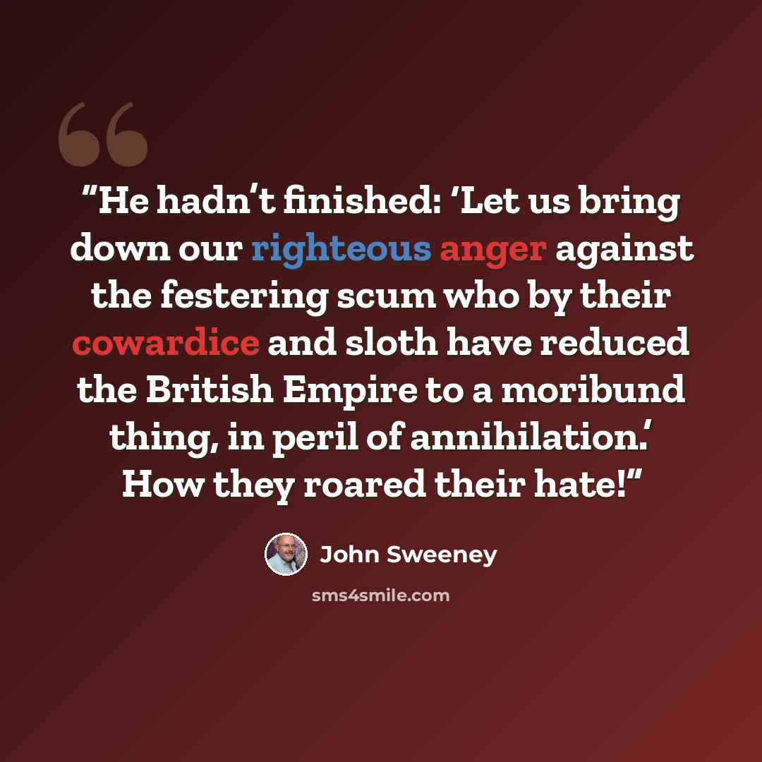 “He hadn’t finished: ‘Let us bring down our righteous anger against the festering scum who by their cowardice and sloth have reduced the British Empire to a moribund thing, in peril of annihilation.’ How they roared their hate!” quote by John Sweeney