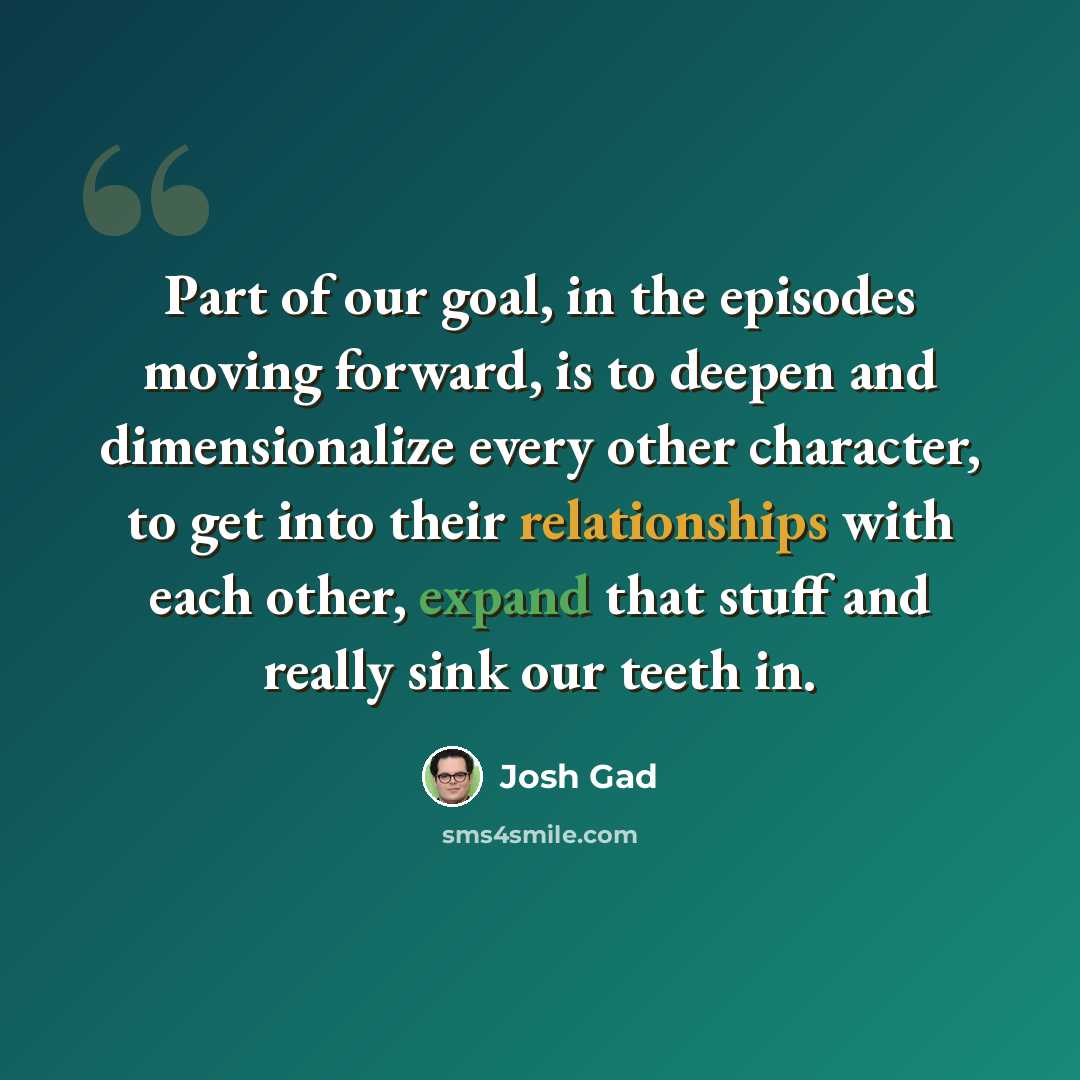“Part of our goal, in the episodes moving forward, is to deepen and dimensionalize every other character, to get into their relationships with each other, expand that stuff and really sink our teeth in.” quote by Josh Gad