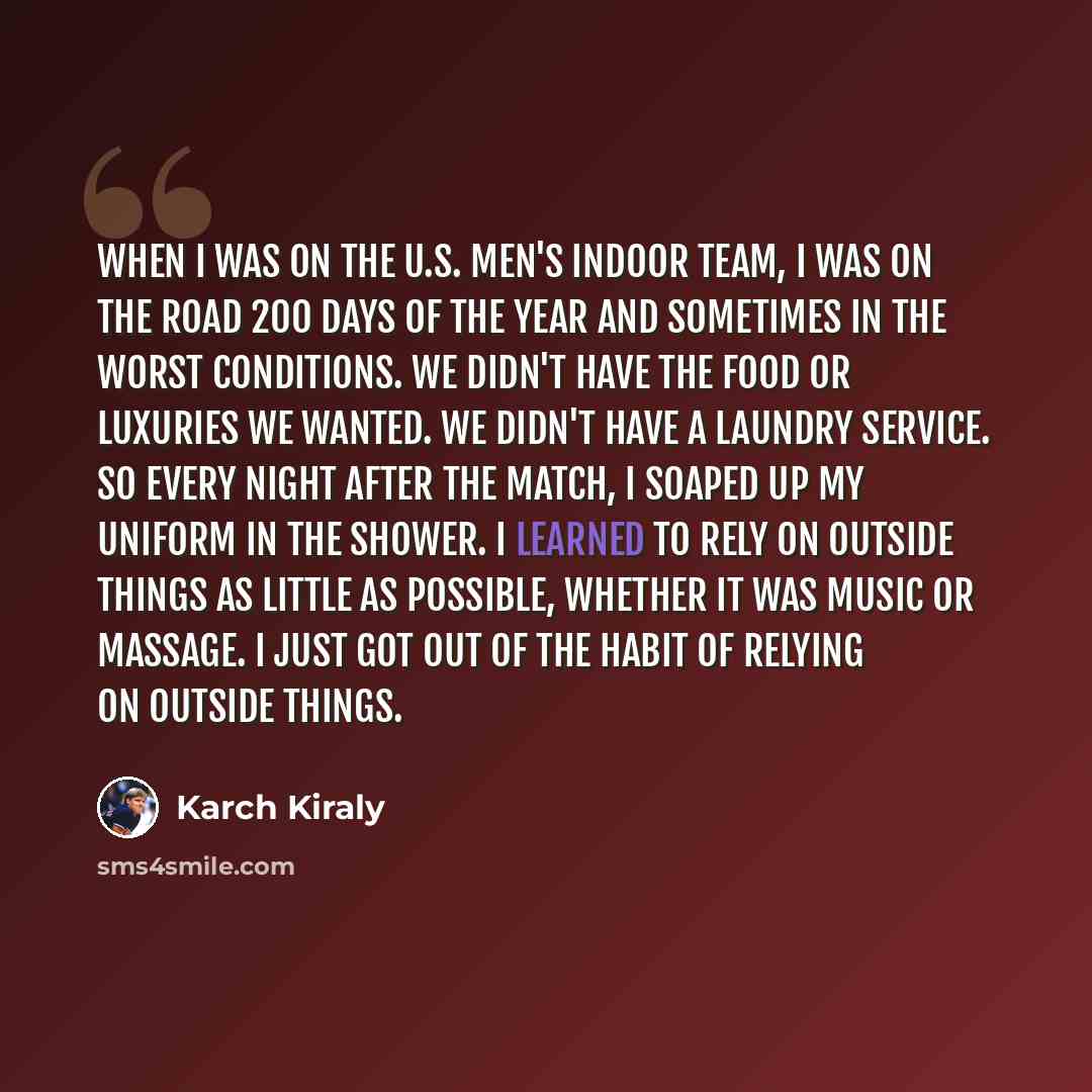 “When I was on the U.S. men's indoor team, I was on the road 200 days of the year and sometimes in the worst conditions. We didn't have the food or luxuries we wanted. We didn't have a laundry service. So every night after the match, I soaped up my uniform in the shower. I learned to rely on…” quote by Karch Kiraly