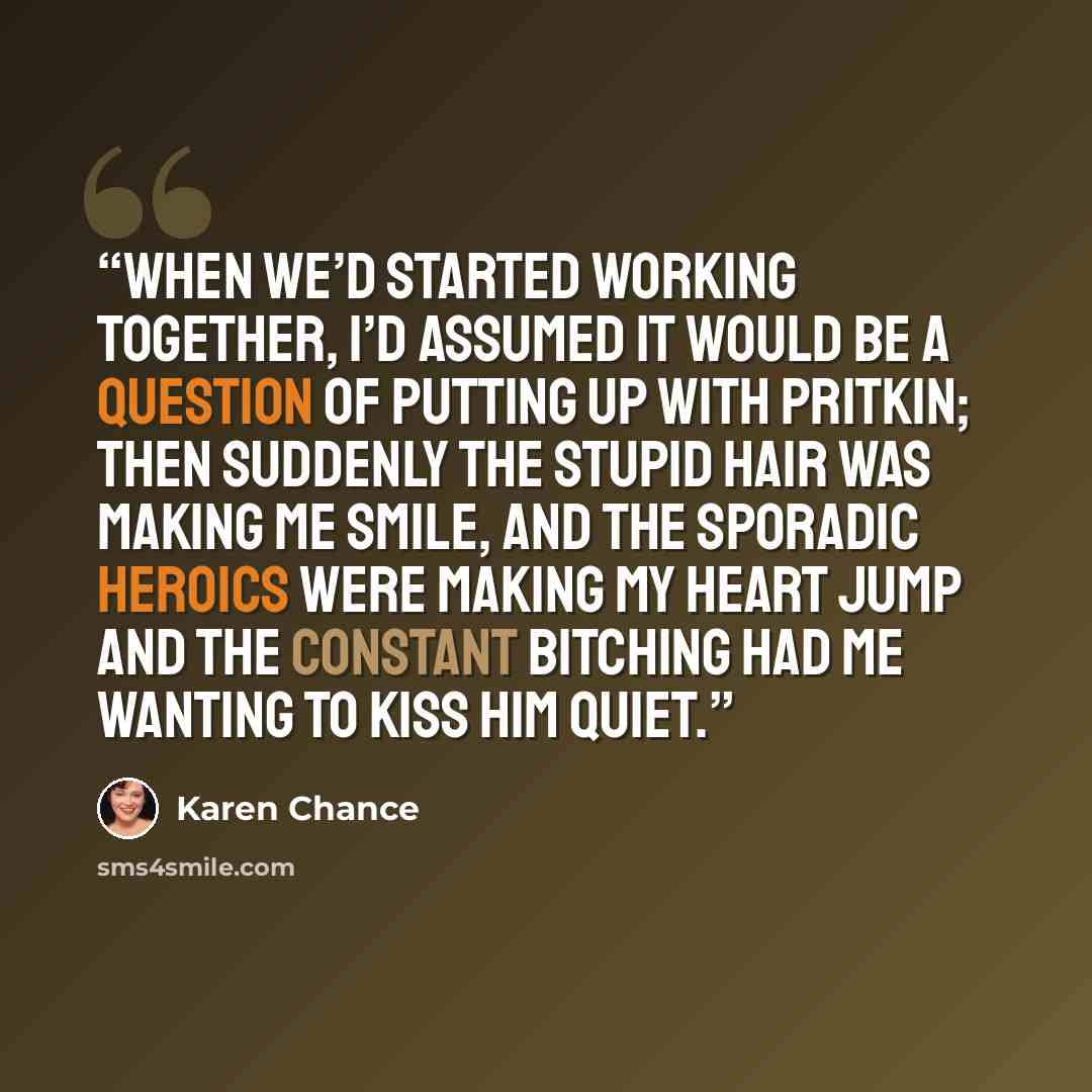 “When we’d started working together, I’d assumed it would be a question of putting up with Pritkin; then suddenly the stupid hair was making me smile, and the sporadic heroics were making my heart jump and the constant bitching had me wanting to kiss him quiet.” quote by Karen Chance