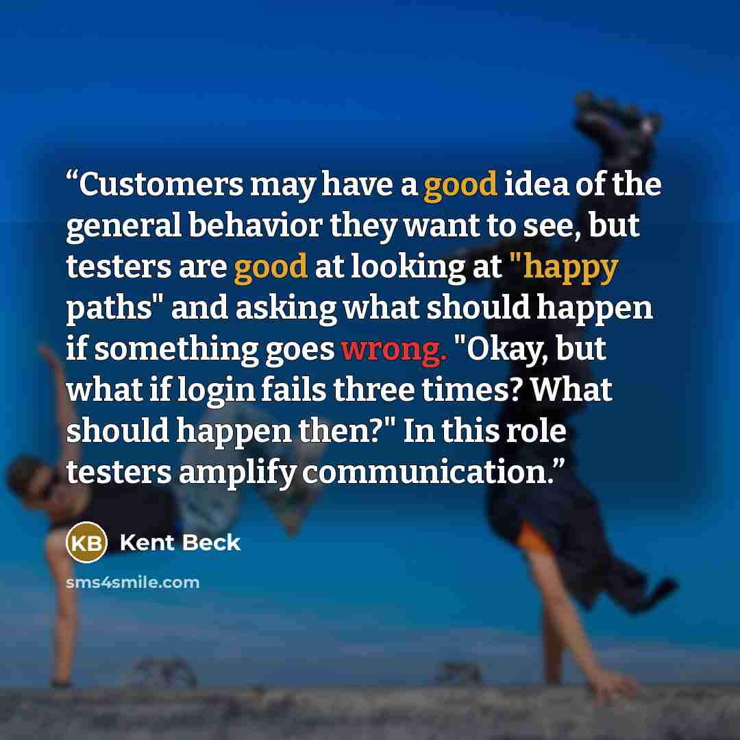 “Customers may have a good idea of the general behavior they want to see, but testers are good at looking at "happy paths" and asking what should happen if something goes wrong. "Okay, but what if login fails three times? What should happen then?" In this role testers amplify communication.” quote by Kent Beck