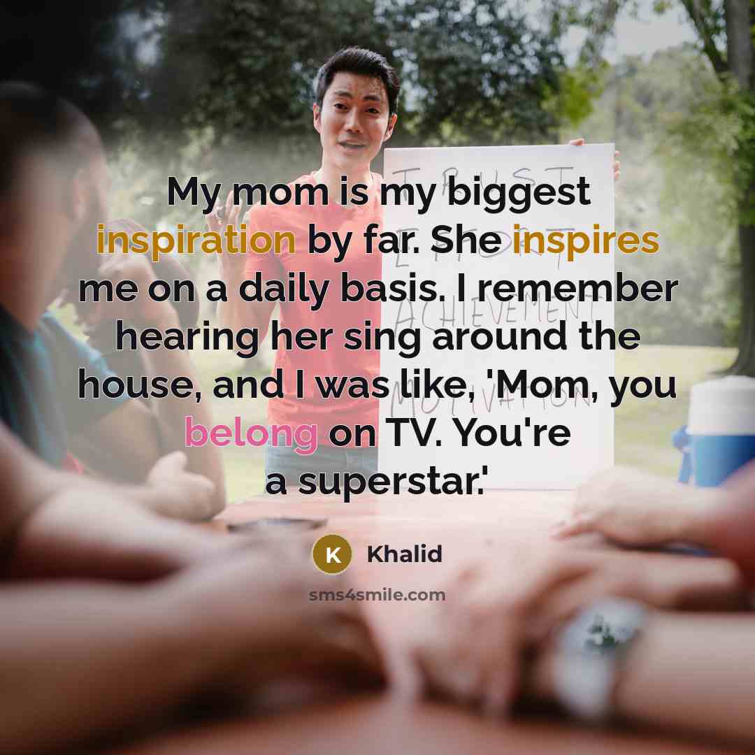 “My mom is my biggest inspiration by far. She inspires me on a daily basis. I remember hearing her sing around the house, and I was like, 'Mom, you belong on TV. You're a superstar.'” quote by Khalid