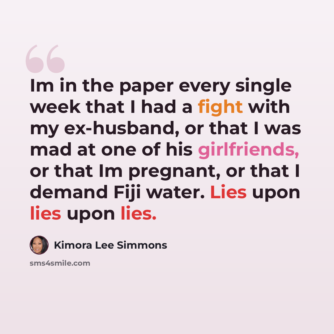 “Im in the paper every single week that I had a fight with my ex-husband, or that I was mad at one of his girlfriends, or that Im pregnant, or that I demand Fiji water. Lies upon lies upon lies.” quote by Kimora Lee Simmons