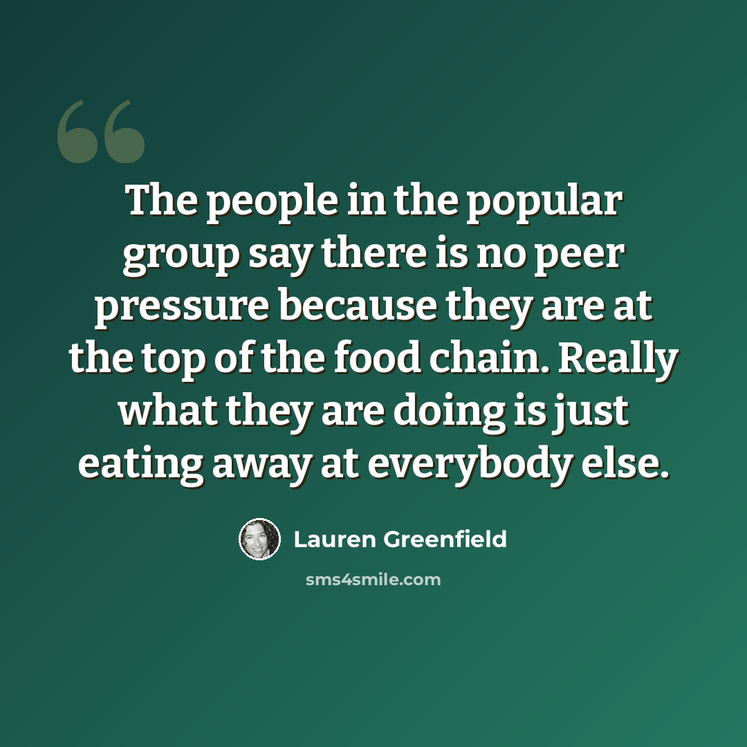 “The people in the popular group say there is no peer pressure because they are at the top of the food chain. Really what they are doing is just eating away at everybody else.” quote by Lauren Greenfield
