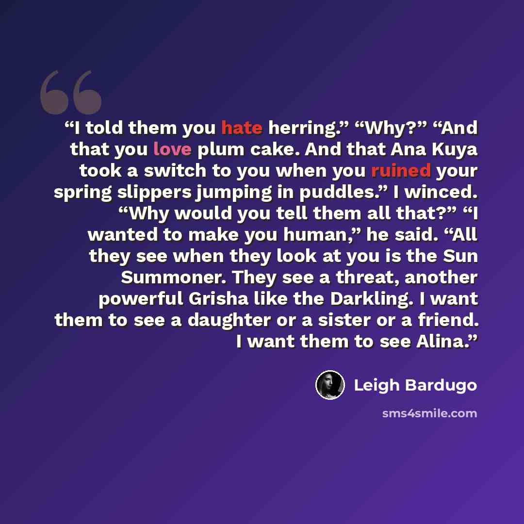 “I told them you hate herring.” “Why?” “And that you love plum cake. And that Ana Kuya took a switch to you when you ruined your spring slippers jumping in puddles.” I winced. “Why would you tell them all that?” “I wanted to make you human,” he said. “All they see when they look at you is the Sun…” quote by Leigh Bardugo